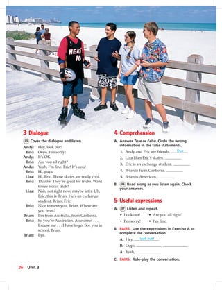 Postca
3 Dialogue
35 Cover the dialogue and listen.
Andy: Hey, look out!
Eric: Oops. I’m sorry!
Andy: It’s OK.
Eric: Are you all right?
Andy: Yeah, I’m ﬁne. Eric! It’s you!
Eric: Hi, guys.
Liza: Hi, Eric. Those skates are really cool.
Eric: Thanks. They’re great for tricks. Want
to see a cool trick?
Liza: Nah, not right now, maybe later. Uh,
Eric, this is Brian. He’s an exchange
student. Brian, Eric.
Eric: Nice to meet you, Brian. Where are
you from?
Brian: I’m from Australia, from Canberra.
Eric: So you’re Australian. Awesome! . . .
Excuse me . . . I have to go. See you in
school, Brian.
Brian: Bye.
4 Comprehension
A. Answer True or False. Circle the wrong
information in the false statements.
1. Andy and Eric are friends. True
2. Liza likes Eric’s skates.
3. Eric is an exchange student.
4. Brian is from Canberra.
5. Brian is American.
B. 36 Read along as you listen again. Check
your answers.
5 Useful expressions
A. 37 Listen and repeat.
• Look out! • Are you all right?
• I’m sorry! • I’m ﬁne.
B. PAIRS. Use the expressions in Exercise A to
complete the conversation.
A: Hey, look out!
B: Oops.
A: Yeah,
C. PAIRS. Role-play the conversation.
26 Unit 3
024-033_SB1A_U03_14106.indd 26 1/17/07 5:30:43 PM
 