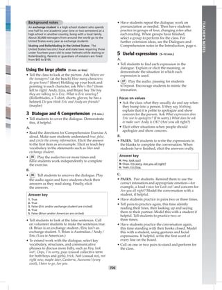 T26
TEACHER’SNOTES
Background notes
An exchange student is a high school student who spends
one-half to one academic year (one or two semesters) at a
high school in another country, living with a local family.
About 30,000 teenagers from around the world go to the
United States every year as exchange students.
Skating and Rollerblading in the United States: The
United States has strict local and state laws requiring those
under fourteen years old to wear helmets while skating or
Rollerblading. Parents or guardians of violators are ﬁned
from $45 to $105.
Using the large photo (5 min. or less)
• Tell the class to look at the picture. Ask Where are
the teenagers? (at the beach) How many characters
do you know? (three) Holding up your book and
pointing to each character, ask Who’s this? (from
left to right: Andy, Liza, and Brian) Say The boy
they are talking to is Eric. What is Eric wearing?
(Rollerblades, a T-shirt, shorts, gloves; he has a
helmet) Do you think Eric and Andy are friends?
(maybe)
3 Dialogue and 4 Comprehension (15 min.)
• Tell students to cover the dialogue. Demonstrate
this, if helpful.
A.
• Read the directions for Comprehension Exercise A
aloud. Make sure students understand true, false,
and circle the wrong information. Elicit the answer
to the ﬁrst item as an example. Elicit or teach key
vocabulary in the statements such as likes and
exchange student.
• 35 Play the audio two or more times and
have students work independently to complete
the exercise.
B.
• 36 Tell students to uncover the dialogue. Play
the audio again and have students check their
answers as they read along. Finally, elicit
the answers.
Answer key
1. True
2. True
3. False (Eric and/or exchange student are circled)
4. True
5. False (Brian and/or American are circled)
• Tell students to look at the false sentences. Call
on volunteer students to make the sentences true.
(4. Brian is an exchange student./Eric isn’t an
exchange student. 5. Brian is Australian./Andy/
Eric/Liza is American.)
• To extend work with the dialogue, select key
vocabulary, structures, and communicative
phrases to discuss more fully, such as Hey, look
out!, Oops, I’m sorry, guys (casual collective term
for both boys and girls), trick, Nah (casual no), not
right now, maybe later, Canberra, Awesome! (very
cool), I have to go, See you.
• Have students repeat the dialogue; work on
pronunciation as needed. Then have students
practice in groups of four, changing roles after
each reading. When groups have ﬁnished,
select a group to perform for the class. For
further extension ideas, see the Dialogues and
Comprehension notes in the Introduction, page x.
5 Useful expressions (5–10 min.)
A.
• Tell students to ﬁnd each expression in the
dialogue. Explain or elicit the meaning, or
demonstrate the situation in which each
expression is used.
• 37 Play the audio, pausing for students
to repeat. Encourage students to mimic the
intonation.
Focus on values
• Ask the class what they usually do and say when
they bump into a person. If they say Nothing,
explain that it is polite to apologize and show
concern for the person. Ask What expression does
Eric use to apologize? (I’m sorry.) What does he ask
to make sure Andy is OK? (Are you all right?)
• Elicit other situations when people should
apologize and show concern.
B.
• PAIRS. Tell students to write the expressions in
the blanks to complete the conversation. When
students have ﬁnished, elicit the answers orally.
Answer key
A: Hey, look out!
B: Oops. I’m sorry. Are you all right?
A: Yeah, I’m ﬁne.
C.
• PAIRS. Pair students. Remind them to use the
correct intonation and appropriate emotion—for
example, a loud voice for Look out! and concern for
Are you all right? Model the conversation with a
student, if helpful.
• Have students practice in pairs two or three times.
• Tell pairs to practice again, this time silently
reading their lines, then looking up and saying
them to their partner. Model this with a student if
helpful. Tell students to practice two or
three times.
• Have students practice the conversation again,
this time standing with their books closed. Model
this with a student, using gestures and facial
expressions. If helpful, write the ﬁrst word of
every line on the board.
• Call on one or two pairs to stand and perform for
the class.
Postcards_splitA_TE1_U03.indd T26 2/26/07 11:57:37 AM0:43 PM
 