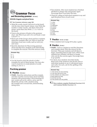 024-03
T27
TEACHER’SNOTES
Grammar Focus
and Discovering grammar (10 min.)
NOUNS: Singular and plural forms
☞See Grammar reference, page 100.
• Write the words singular and plural on the board.
Ask the class what singular means. (one) Write the
number 1 under singular. Ask them what plural
means. (more than one) Write 2, 3, 4, or more on
the board.
• Point to the pictures of books in the grammar
chart. Ask What do you add to the word book to make
it plural? (-s)
• Read each of the Groups aloud and have students
repeat the examples after you. Elicit or teach the
meanings of any new words, such as tooth, foot,
and mouse.
• Read the directions for Discovering grammar
aloud and then have students work individually
to complete the exercise. Elicit the answers orally.
Answer key
1. -s
2. -es
3. -es
• Use the board to elicit the plurals of other
examples for each of these groups. You may also
want to teach how to make plurals of words
ending in -f/-fe or -o.
Practicing grammar
6 Practice (10 min.)
• PAIRS. Read the instructions and the example,
and then read the exercise items aloud and help
students with pronunciation. Elicit meanings of
new words such as fax, address, party, and tree.
Model the activity with a student using
the example and a second item, demonstrating
taking turns.
• Pair students. After most students have ﬁnished,
tell them to change roles and practice again.
Encourage them to go faster this time.
• Check by calling on individual students to say and
spell the plural form of each word.
Answer key
1. cities
2. faxes
3. addresses
4. women
5. parties
6. boys
7. sandwiches
8. trees
9. actors
7 Practice (5 min. or less)
• Have students turn to page 68 to play a game.
8 Practice (5 min.)
• PAIRS. Call on a student to read the directions
and example aloud. Elicit the answer for the
ﬁrst item. Then pair students and tell them to
begin, reminding them to take turns. When most
students have ﬁnished, tell them to change
roles and do the exercise again. Encourage them
to go quickly.
• To check, have students close their books.
Read each of the sentences and ask the class or
individual students to say it with plural nouns
and verbs. For each, ask for the spelling of the
plural noun.
Answer key
1. The stories are very exciting.
2. The new toys are so cool.
3. The children are really smart.
4. My classes are easy.
5. His feet are big.
6. The women are very pretty.
Have students complete Workbook Exercises 8–10
and Grammar Builder Exercises 1–3.
Postcards_splitA_TE1_U03.indd T27 2/26/07 11:57:39 AM
 
