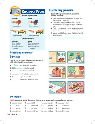 Postca
Discovering grammar
Look at the grammar chart. Circle the
correct answers.
1. Use (this / that) to talk about an object or
person that’s near you.
2. Use (these / those) to talk about two or
more objects or people that are far from
you.
3. Use (a / an) before a word that begins with
a vowel.
4. Use (a / an) before a word that begins with
a consonant.
10 Practice
PAIRS. Compete with a classmate. Write a or an before each noun as fast as you can.
1. a woman 5. child 9. orange 13. easy test
2. boy 6. computer 10. person 14. American
3. apple 7. old man 11. student 15. skateboard
4. answer 8. cool trick 12. teacher 16. television
GRAMMAR FOCUS
This/that; these/those
Singular Plural
This is a book. These are books.
That’s an apple. Those are apples.
Articles: a and an
Singular Plural
He’s a student. They’re students.
It’s an eraser. They’re erasers.
She’s an exchange They’re exchange
student. students.
Practicing grammar
9 Practice
Look at the pictures. Complete the sentences
with this, that, these, or those.
1. Those red shoes are beautiful!
2. I like blue backpack.
3. jacket is expensive!
4. pink cell phone is so cool.
5. Is your wallet?
6. umbrellas are really nice.
28 Unit 3
024-033_SB1A_U03_14106.indd 28 1/17/07 5:30:54 PM
 