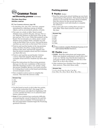 T28
TEACHER’SNOTES
Grammar Focus
and Discovering grammar (5–10 min.)
This/that; these/those
Articles: a and an
☞See Grammar reference, page 100.
• To introduce this, that, these, and those, prepare
beforehand by collecting a group of similar
objects, such as several pens, pencils, or books.
• Put a pen on a desk or table. Stand a small
distance away, point to the pen, and say That is a
pen. Write the sentence on the board. Pick up the
pen and say This is a pen. Write this sentence on the
board. Put several pens on a desk, stand a small
distance away, point to them, and then say and
write on the board Those are pens. Pick up the pens,
and then say and write on the board These are pens.
• Point to and read the header in the top grammar
chart: This/that; these/those. Going from top to
bottom in the chart, read ﬁrst the singular and
then the plural examples aloud and have students
say them after you.
• Point to and read the second header: Articles:
a and an. Read the singular, then the plural
examples aloud and have students say them after
you.
• Read the instructions for Discovering grammar,
then go over the new vocabulary in the exercise.
Elicit the meanings of object, near, and far, using
the picture if helpful. Review vowel and consonant
by writing these words on the board and eliciting
several examples of each.
• Have students work in pairs to complete the
exercise. Then elicit the answers orally.
Answer key
1. this
2. those
3. an
4. a
• Use the board to teach or elicit other key points,
such as the contraction that’s, the usage of an
before both nouns and adjectives beginning with
a vowel, and the fact that a or an cannot be used
before a plural noun.
• Note: If your students have particular difﬁculty
pronouncing the voiced th sound in this and that,
you may want to complete 13 Pronunciation on
the next page before students begin the Practicing
grammar exercises.
Practicing grammar
9 Practice (5 min.)
• Read the instructions aloud, holding up your book
and pointing to the pictures. Then point to the ﬁrst
picture as you read the ﬁrst item aloud. If helpful,
elicit the answer for the second item before
having students work individually to complete
the sentences.
• Have pairs take turns reading their answers to
each other. Then check answers orally with
the class.
Answer key
1. Those
2. that
3. This
4. That
5. that
6. These
Have students complete Workbook Exercises 11–15
and Grammar Builder Exercise 4.
10 Practice (5 min.)
• PAIRS. Read the instructions and assign pairs.
Make sure students understand compete and as fast
as you can. Tell the class that the ﬁrst student in
each pair to ﬁnish writing should raise his or her
hand. He or she is the winner.
• After students have ﬁnished, have them compare
their answers. Then elicit these orally.
Answer key
1. a 2. a 3. an 4. an 5. a 6. a 7. an 8. a
9. an 10. a 11. a 12. a 13. an 14. an 15. a 16. a
Postcards_splitA_TE1_U03.indd T28 2/26/07 11:57:39 AM0:54 PM
 