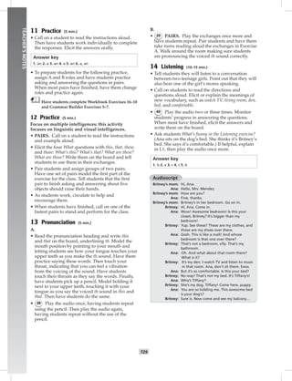 024-03
T29
TEACHER’SNOTES
11 Practice (5 min.)
• Call on a student to read the instructions aloud.
Then have students work individually to complete
the responses. Elicit the answers orally.
Answer key
1. an 2. a 3. an 4. a 5. an 6. a, an
• To prepare students for the following practice,
assign A and B roles and have students practice
asking and answering the questions in pairs.
When most pairs have ﬁnished, have them change
roles and practice again.
Have students complete Workbook Exercises 16–18
and Grammar Builder Exercises 5–7.
12 Practice (5 min.)
Focus on multiple intelligences: this activity
focuses on linguistic and visual intelligences.
• PAIRS. Call on a student to read the instructions
and example aloud.
• Elicit the four What questions with this, that, these,
and those: What’s this? What’s that? What are these?
What are those? Write them on the board and tell
students to use them in their exchanges.
• Pair students and assign groups of two pairs.
Have one set of pairs model the ﬁrst part of the
exercise for the class. Tell students that the ﬁrst
pair to ﬁnish asking and answering about ﬁve
objects should raise their hands.
• As students work, circulate to help and
encourage them.
• When students have ﬁnished, call on one of the
fastest pairs to stand and perform for the class.
13 Pronunciation (5 min.)
A.
• Read the pronunciation heading and write this
and that on the board, underlining th. Model the
mouth position by pointing to your mouth and
letting students see how your tongue touches your
upper teeth as you make the th sound. Have them
practice saying these words. Then touch your
throat, indicating that you can feel a vibration
from the voicing of the sound. Have students
touch their throats as they say the words. Finally,
have students pick up a pencil. Model holding it
next to your upper teeth, touching it with your
tongue as you say the voiced th sound in this and
that. Then have students do the same.
• 38 Play the audio once, having students repeat
using the pencil. Then play the audio again,
having students repeat without the use of the
pencil.
B.
• 39 PAIRS. Play the exchanges once more and
have students repeat. Pair students and have them
take turns reading aloud the exchanges in Exercise
A. Walk around the room making sure students
are pronouncing the voiced th sound correctly.
14 Listening (10–15 min.)
• Tell students they will listen to a conversation
between two teenage girls. Point out that they will
also hear one of the girl’s moms speaking.
• Call on students to read the directions and
questions aloud. Elicit or explain the meanings of
new vocabulary, such as watch TV, living room, den,
bed, and comfortable.
• 40 Play the audio two or three times. Monitor
students’ progress in answering the questions.
When most have ﬁnished, elicit the answers and
write them on the board.
• Ask students What’s funny in the Listening exercise?
(Ana sits on the dog’s bed. She thinks it’s Britney’s
bed. She says it’s comfortable.) If helpful, explain
in L1, then play the audio once more.
Answer key
1. b 2. a 3. c 4. c 5. b
Audioscript
Britney’s mom: Hi, Ana.
Ana: Hello, Mrs. Mendez.
Britney’s mom: How are you?
Ana: Fine, thanks.
Britney’s mom: Britney’s in her bedroom. Go on in.
Britney: Hi, Ana. Come in.
Ana: Wow! Awesome bedroom! Is this your
closet, Britney? It’s bigger than my
bedroom!
Britney: Yup. See these? These are my clothes, and
those are my shoes over there.
Ana: Gosh. This is like a mall! And whose
bedroom is that one over there?
Britney: That’s not a bedroom, silly. That’s my
bathroom.
Ana: Oh. And what about that room there?
What is it?
Britney: It’s my den. I watch TV and listen to music
in that room. Ana, don’t sit there. Eww.
Ana: But it’s so comfortable. Is this your bed?
Britney: No way! That’s not my bed. It’s Tiffany’s!
Ana: Who’s Tiffany?
Britney: She’s my dog. Tiffany! Come here, puppy.
Ana: You are so kidding me. This awesome bed
is your dog’s?
Britney: Sure is. Now come and see my balcony…
Postcards_splitA_TE1_U03.indd T29 2/26/07 11:57:40 AM
 
