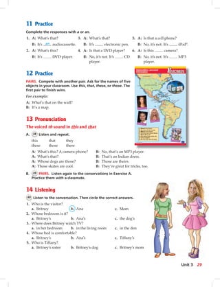 11 Practice
Complete the responses with a or an.
1. A: What’s that? 3. A: What’s that? 5. A: Is that a cell phone?
B: It’s an audiocassette. B: It’s electronic pen. B: No, it’s not. It’s iPod®
.
2. A: What’s this? 4. A: Is that a DVD player? 6. A: Is this camera?
B: It’s DVD player. B: No, it’s not. It’s CD B: No, it’s not. It’s MP3
player. player.
12 Practice
PAIRS. Compete with another pair. Ask for the names of ﬁve
objects in your classroom. Use this, that, these, or those. The
ﬁrst pair to ﬁnish wins.
For example:
A: What’s that on the wall?
B: It’s a map.
13 Pronunciation
The voiced th sound in this and that
A. 38 Listen and repeat.
this that they
these those there
A: What’s this? A camera phone? B: No, that’s an MP3 player.
A: What’s that? B: That’s an Indian dress.
A: Whose dogs are those? B: Those are theirs.
A: Those skates are cool. B: They’re great for tricks, too.
B. 39 PAIRS. Listen again to the conservations in Exercise A.
Practice them with a classmate.
14 Listening
40 Listen to the conversation. Then circle the correct answers.
1. Who is the visitor?
a. Britney b. Ana c. Mom
2. Whose bedroom is it?
a. Britney’s b. Ana’s c. the dog’s
3. Where does Britney watch TV?
a. in her bedroom b. in the living room c. in the den
4. Whose bed is comfortable?
a. Britney’s b. Ana’s c. Tiffany’s
5. Who is Tiffany?
a. Britney’s sister b. Britney’s dog c. Britney’s mom
29Unit 3
024-033_SB1A_U03_14106.indd 29 1/17/07 5:30:57 PM7:40 AM
 