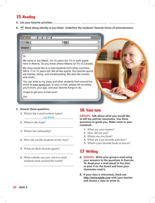 Postca
C. Answer these questions.
1. What’s the e-mail writer’s name?
Joy Walsh
2. Where’s she from?
3. What’s her nationality?
4. How old are the students in her class?
5. What are their favorite sports?
6. What website can you visit to e-mail
students from around the world?
16 Your turn
GROUPS. Talk about what you would like
to tell Joy and her classmates. Use these
questions to guide you. Make notes in your
notebook.
1. What are your names?
2. How old are you?
3. Where are you from?
4. What are your favorite activities?
5. What’s your favorite book or movie?
17 Writing
A. GROUPS. Write your group e-mail using
your answers to the questions in Exercise
16. Read your e-mail aloud to the class
or post it on the board and have your
classmates read it.
B. If your class is interested, check out
http://www.epals.com with your teacher
and choose a class to write to.
15 Reading
A. List your favorite activities.
B. 41 Read along silently as you listen. Underline the students’ favorite forms of entertainment.
Hi.
My name is Joy Walsh. I’m 12 years old. I’m in sixth grade
here in Alberta. Do you know where Alberta is? It’s in Canada.
My class would like to e-mail students from other countries.
We’re 11 to 12 years old. We all like sports. Our favorite sports
are hockey, skiing, and snowboarding. We also like movies
and music.
You can write to my class and other students from around the
world at www.epals.com. In your e-mail, please tell us where
you’re from, your age, and your favorite things to do.
I hope to get your e-mail soon!
Joy
.
30 Unit 3
 