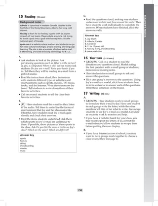 T30
TEACHER’SNOTES
15 Reading (10 min.)
Background notes
Alberta is a province in western Canada. Located in the
foothills of the Rocky Mountains, Alberta has long, cold
winters.
Hockey is short for ice hockey, a game with six players
on each of two teams. Players skate around a rink trying
to shoot a puck into a goal with hockey sticks. It is the
national sport of Canada.
epals.com is a website where teachers and students can go
for cross-cultural exchanges, project sharing, and language
learning. The site is also a provider of school-safe e-mail,
e-Mentoring, and web-browsing technology for K–12.
A.
• Ask students to look at the picture. Ask
previewing questions such as What’s in the picture?
(a girl, a computer) Where is she? (in her room) Ask
students Do you use e-mail? Raise your hands if you
do. Tell them they will be reading an e-mail from a
girl in Canada.
• Read the instructions aloud, then brainstorm
with students different types of activities and
entertainment, such as sports, movies, TV, music,
books, and the Internet. Write these terms on the
board. Tell students to write down three of their
favorite activities.
• Call on several students to tell the class their
favorite activities.
B.
• 41 Have students read the e-mail as they listen
to the audio. Tell them to underline the forms of
entertainment that Joy and her classmates like.
If helpful, have students read the e-mail again
silently and check their answers.
• Elicit the items students underlined. Ask them
which sports in Joy’s e-mail are unfamiliar to
them. If possible, show pictures of these sports to
the class. Ask Do you like the same activities as Joy’s
class? Which are the same? Which are different?
Answer key
sports
hockey
skiing
snowboarding
movies
music
C.
• Read the questions aloud, making sure students
understand website and from around the world. Then
have students work individually to complete the
answers. When students have ﬁnished, elicit the
answers orally.
Answer key
1. Joy Walsh
2. Alberta, Canada
3. Canadian
4. 11 to 12 years old
5. hockey, skiing, snowboarding
6. www.epals.com
16 Your turn (5–10 min.)
• GROUPS. Call on a student to read the
directions and questions aloud. Model asking
the ﬁrst question with a small group of students;
demonstrate making notes.
• Have students form small groups to ask and
answer the questions.
• Elicit one group’s answers to the questions. Using
Joy’s e-mail as a model, elicit from students how
to form sentences to answer each of the questions.
Write these sentences on the board.
17 Writing (15 min.)
A.
• GROUPS. Have students work in small groups
to formulate their e-mail to Joy. Have one student
in each group write the letter, while the other
members tell him or her what to write. Encourage
students to use Joy’s e-mail as a model. Circulate
as students work to monitor and help.
• If you have a bulletin board for your class, you
may want to post the letters. If so, correct the
e-mails ﬁrst and allow students to recopy them
before putting them on display.
B.
• If you have Internet access at school, you may
want to have groups work together to choose a
class to send their message to.
Postcards_splitA_TE1_U03.indd T30 2/26/07 11:57:41 AM
 