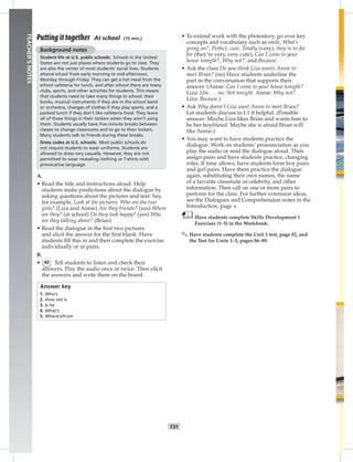 024-03
T31
TEACHER’SNOTES
Putting it together At school (15 min.)
Background notes
Student life at U.S. public schools: Schools in the United
States are not just places where students go to class. They
are also the center of most students’ social lives. Students
attend school from early morning to mid-afternoon,
Monday through Friday. They can get a hot meal from the
school cafeteria for lunch, and after school there are many
clubs, sports, and other activities for students. This means
that students need to take many things to school: their
books, musical instruments if they are in the school band
or orchestra, changes of clothes if they play sports, and a
packed lunch if they don’t like cafeteria food. They leave
all of these things in their lockers when they aren’t using
them. Students usually have ﬁve-minute breaks between
classes to change classrooms and to go to their lockers.
Many students talk to friends during these breaks.
Dress codes at U.S. schools: Most public schools do
not require students to wear uniforms. Students are
allowed to dress very casually. However, they are not
permitted to wear revealing clothing or T-shirts with
provocative language.
A.
• Read the title and instructions aloud. Help
students make predictions about the dialogue by
asking questions about the pictures and text. Say,
for example, Look at the pictures. Who are the two
girls? (Liza and Annie) Are they friends? (yes) Where
are they? (at school) Do they look happy? (yes) Who
are they talking about? (Brian)
• Read the dialogue in the ﬁrst two pictures
and elicit the answer for the ﬁrst blank. Have
students ﬁll this in and then complete the exercise
individually or in pairs.
B.
• 42 Tell students to listen and check their
answers. Play the audio once or twice. Then elicit
the answers and write them on the board.
Answer key
1. Who’s
2. How old is
3. Is he
4. What’s
5. Where’s/from
• To extend work with the photostory, go over key
concepts and vocabulary such as smile, What’s
going on?, Perfect, cute, Totally (very), they’re to die
for (they’re very, very cute), Can I come to your
house tonight?, Why not?, and Because.
• Ask the class Do you think Liza wants Annie to
meet Brian? (no) Have students underline the
part in the conversation that supports their
answer. (Annie: Can I come to your house tonight?
Liza: Um . . . no. Not tonight. Annie: Why not?
Liza: Because.)
• Ask Why doesn’t Liza want Annie to meet Brian?
Let students discuss in L1 if helpful. (Possible
answer: Maybe Liza likes Brian and wants him to
be her boyfriend. Maybe she is afraid Brian will
like Annie.)
• You may want to have students practice the
dialogue. Work on students’ pronunciation as you
play the audio or read the dialogue aloud. Then
assign pairs and have students practice, changing
roles. If time allows, have students form boy pairs
and girl pairs. Have them practice the dialogue
again, substituting their own names, the name
of a favorite classmate or celebrity, and other
information. Then call on one or more pairs to
perform for the class. For further extension ideas,
see the Dialogues and Comprehension notes in the
Introduction, page x.
Have students complete Skills Development 1
Exercises (1–5) in the Workbook.
✎ Have students complete the Unit 3 test, page 82, and
the Test for Units 1–3, pages 86–89.
Postcards_splitA_TE1_U03.indd T31 2/26/07 11:57:42 AM
 