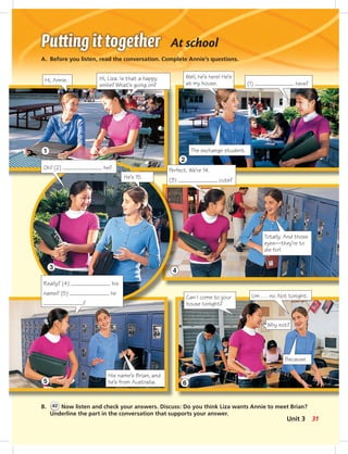 1
2
3
4
5 6
At school
A. Before you listen, read the conversation. Complete Annie’s questions.
B. 42 Now listen and check your answers. Discuss: Do you think Liza wants Annie to meet Brian?
Underline the part in the conversation that supports your answer.
Hi, Annie.
Well, he’s here! He’s
at my house.
The exchange student.
He’s 15.
Hi, Liza. Is that a happy
smile? What’s going on? (1) here?
Oh? (2) he? Perfect. We’re 14.
(3) cute?
Totally. And those
eyes—they’re to
die for!
His name’s Brian, and
he’s from Australia.
Can I come to your
house tonight?
Um . . . no. Not tonight.
Because.
Really? (4) his
name? (5) he
?
Why not?
31Unit 3
024-033_SB1A_U03_14106.indd 31 1/17/07 5:31:09 PM7:42 AM
 