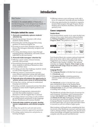 Postcards
vi
INTRODUCTION
Principles behind the course
1. Postcards immediately captures students’
attention by:
• Introducing teenage characters with whom
students readily identify
• Presenting the real-life language that young
speakers of American English use
• Focusing on up-to-date situations, topics, and
themes that teenagers inherently recognize and
respond to
• Providing stimulating sensory input through
engaging photos, illustrations, and realia chosen
especially for the teen learner
2. Postcards holds teenagers’ attention by:
• Offering a great variety of lesson formats,
exercises, and activities
• Personalizing learning through activities that
allow students to talk about themselves, their
world, and their ideas
• Providing activities that challenge students’ minds
as well as their linguistic skills
• Offering extensive communicative practice,
cross-cultural exploration, group and individual
projects, song activities, games, and competitions
3. Postcards gives all students the opportunity to
achieve success and a sense of achievement by:
• Giving clear, concise, and easy-to-understand
language presentations
• Providing carefully sequenced exercises that allow
students to easily master English grammar and
vocabulary
• Offering level-appropriate communicative
activities that enable students to express
themselves with the English they’ve learned
• Providing extensive recycling as well as follow-
up reinforcement and practice in the Language
Booster Workbook and Grammar Builder
4. Postcards helps students set goals, develop
learner independence, and monitor progress
by:
• Setting clear goals for each unit and section
• Presenting an inductive approach to grammar
• Providing explicit instruction and practice in
learning strategies
• Offering extensive pair and group work with a
focus on cooperative learning and peer feedback
• Allowing opportunities for students to regularly
monitor their progress through Progress checks,
Student self-evaluation checklists, and unit and
quarterly tests
Course components
Student Book
Each Student Book consists of six units divided into
sections of two units. Each unit is followed either
by Putting it together (a photostory activity) or a
Progress check. The pattern is as follows:
Photo
StoryUnit Pages
Progress
CheckUnit Pages
Unit 1
Unit 2
Each Student Book also contains optional materials
that can be done with or after each of the units.
Suggestions as to when to complete each activity
are listed in this Teacher’s Edition. The optional
activities are: Games, Projects, Wide Angle on the
world, Fun with songs, Focus on culture, and Fun
with grammar.
Language Booster
The Language Booster is divided into two parts:
• A Workbook, and
• A Grammar Builder containing grammar
reference pages and extra grammar practice
exercises.
The Workbook section is divided into units
that correspond to those in the Student Book.
It gives practice in Grammar, Vocabulary, and
Communication. It also provides additional practice
in reading and writing.
The Workbook includes three levels of exercises for
each Grammar, Vocabulary, and Communication
section: Get started (easy), Move on (medium),
and Reach for the top (challenging). Designed
for mixed-level and mixed-ability classes, the
Language Booster recognizes that all students will
be motivated if they are given tasks that allow them
to succeed as well as to achieve higher goals.
Most students will beneﬁt from completing the ﬁrst
two levels of the Workbook exercises, and some may
wish to attempt all three. Students who already have
a basic knowledge of English may ﬁnd they need to
complete only the second and third levels.
Introduction
Dear Teacher,
Welcome to the second edition of Postcards, a
four-level language course designed speciﬁcally for
young teenagers who are studying English.
Postcards_splitA_TE1_FM.indd vi 2/26/07 11:55:30 AM
 