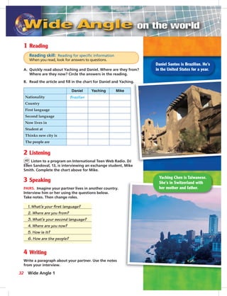 Postca
1 Reading
Reading skill: Reading for speciﬁc information
When you read, look for answers to questions.
A. Quickly read about Yaching and Daniel. Where are they from?
Where are they now? Circle the answers in the reading.
B. Read the article and ﬁll in the chart for Daniel and Yaching.
Daniel Yaching Mike
Nationality Brazilian
Country
First language
Second language
Now lives in
Student at
Thinks new city is
The people are
2 Listening
43 Listen to a program on International Teen Web Radio. DJ
Ellen Sandoval, 13, is interviewing an exchange student, Mike
Smith. Complete the chart above for Mike.
3 Speaking
PAIRS. Imagine your partner lives in another country.
Interview him or her using the questions below.
Take notes. Then change roles.
1. What’s your ﬁrst language?
2. Where are you from?
3. What’s your second language?
4. Where are you now?
5. How is it?
6. How are the people?
4 Writing
Write a paragraph about your partner. Use the notes
from your interview.
Daniel Santos is Brazilian. He’s
in the United States for a year.
Yaching Chen is Taiwanese.
She’s in Switzerland with
her mother and father.
32 Wide Angle 1
 
