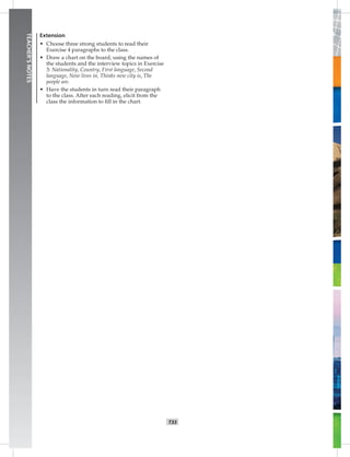 T33
TEACHER’SNOTES
Extension
• Choose three strong students to read their
Exercise 4 paragraphs to the class.
• Draw a chart on the board, using the names of
the students and the interview topics in Exercise
3: Nationality, Country, First language, Second
language, Now lives in, Thinks new city is, The
people are.
• Have the students in turn read their paragraph
to the class. After each reading, elicit from the
class the information to ﬁll in the chart.
Postcards_splitA_TE1_U03.indd T33 2/26/07 11:57:44 AM
 