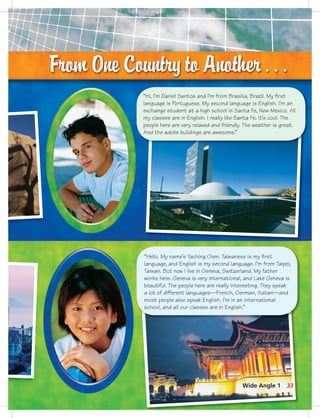 “Hi, I’m Daniel Santos and I’m from Brasilia, Brazil. My ﬁrst
language is Portuguese. My second language is English. I’m an
exchange student at a high school in Santa Fe, New Mexico. All
my classes are in English. I really like Santa Fe. It’s cool. The
people here are very relaxed and friendly. The weather is great.
And the adobe buildings are awesome.”
“Hello. My name’s Yaching Chen. Taiwanese is my ﬁrst
language, and English is my second language. I’m from Taipei,
Taiwan. But now I live in Geneva, Switzerland. My father
works here. Geneva is very international, and Lake Geneva is
beautiful. The people here are really interesting. They speak
a lot of different languages—French, German, Italian—and
most people also speak English. I’m in an international
school, and all our classes are in English.”
33Wide Angle 1
7:44 AM
 