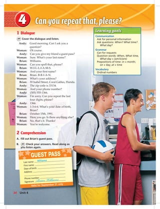 Postca
GUEST PASS
Valid for September 21 only
Last name: Williams
First name:
Date of birth:
Address:
Phone number:
Signature:
Learning goals
Communication
Ask for personal information
Ask questions: When? What time?
What day?
Grammar
Can for requests
Question words: When, What time,
What day + (am/is/are)
Prepositions of time: in + month;
on + day; at + time
Vocabulary
Ordinal numbers
1 Dialogue
44 Cover the dialogue and listen.
Andy: Good morning. Can I ask you a
question?
Woman: Of course.
Andy: Can you give my friend a guest pass?
Woman: Sure. What’s your last name?
Brian: Williams.
Woman: Can you spell that, please?
Brian: W-I-L-L-I-A-M-S.
Woman: And your ﬁrst name?
Brian: Brian. B-R-I-A-N.
Woman: What’s your address?
Brian: 55 Isabel Street, Coral Gables, Florida.
Andy: The zip code is 33134.
Woman: And your phone number?
Andy: (305) 555-1366.
Woman: I’m sorry. Can you repeat the last
four digits, please?
Andy: 1366.
Woman: 1-3-6-6. What’s your date of birth,
Brian?
Brian: October 15th, 1991.
Woman: Here you go. Is there anything else?
Brian: No, that’s it. Thanks!
Woman: You’re welcome.
2 Comprehension
A. Fill out Brian’s guest pass.
B. 45 Check your answers. Read along as
you listen again.
34 Unit 4
034-041_SB1A_U04_14106.indd 34 1/17/07 5:33:55 PM
 