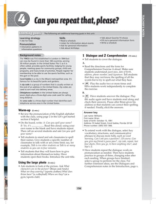 T34
TEACHER’SNOTES
1 Dialogue and 2 Comprehension (15 min.)
• Tell students to cover the dialogue.
A.
• Read the directions and the form for
Comprehension Exercise A aloud. Make sure
students understand guest pass, date of birth,
address, phone number, and signature. Tell students
that they may not know the spelling of all the
words but to try to spell out what they hear.
• 44 Play the audio two or more times and
have students work independently to complete
the exercise.
B.
• 45 Have students uncover the dialogue. Play
the audio again and have students read along and
check their answers. Pause after Brian gives his
address so that students can correct their spelling
if needed. Finally, elicit the answers.
Answer key
Last name: Williams
First name: Brian
Date of birth: October 15, 1991
Address: 55 Isabel Street, Coral Gables, Florida 33134
Phone number: (305) 555-1366.
• To extend work with the dialogue, select key
vocabulary, structures, and communicative
phrases to discuss more fully, such as Good
morning, Can I ask you a question?, Of course, Can
you give my friend a guess pass?, zip code, repeat, last
four digits, Here you go, Is there anything else?, and
that’s it.
• Have students repeat the dialogue; work on
pronunciation as needed. Then have students
practice in groups of three, changing roles after
each reading. When groups have ﬁnished,
select a group to perform for the class. For
further extension ideas, see the Dialogues and
Comprehension notes in the Introduction, page x.
Background notes
The YMCA was ﬁrst established in London in 1844 but
can now be found in more than 100 countries, serving
30 million people. In the United States The Y, as it is
often called, provides sports facilities, lodging for young
people, meeting space for community groups, child care
programs, and many kinds of activities. People register for
membership to be able to use the sports facilities, such as
the gym or the pool.
Coral Gables is a city in the Miami metropolitan area. It’s
famous for its beautiful parks and gardens.
A zip code is a group of numbers that is usually written at
the end of an address in the United States. Zip codes are
used to sort mail into delivery areas.
(Tele)phone numbers in the United States are always
seven digits plus a three-digit area code used for calling
long distance.
An area code is a three-digit number that identiﬁes each
telephone service area in the United States.
Warm-up (5 min.)
• Review the pronunciation of the English alphabet
with the class, using page 2 in the Let’s get started
section if helpful.
• On the board, write: A: Can you spell your name?
B: Yes, it’s . Read this aloud, using your
own name in the blank and have students repeat.
Then call on several students and ask Can you spell
your name?
• Tell students to stand and ask classmates to spell
their names. Give students a speciﬁc number of
classmates to talk with or set a time limit; say, for
example, Talk to ten other students or Talk to as many
students as you can in four minutes.
• Tell students that they will learn how to give
information about themselves today. Have
students open their books. Introduce the unit title.
Using the large photo (5 min.)
• Ask students to look at the picture. Ask What
characters are in the picture? (Brian and Andy)
What are they wearing? (sports clothes) What does
Brian have? (a volleyball) Where are they? (at a
gym/sports club)
Learning strategy
• Ask for help
Pronunciation
• Intonation patterns in
information questions
Skills
• Read a schedule
• Listen for information about events
• Ask for personal information
• Ask about birthdays
• Talk about favorite TV shows
• Fill out a personal information form
• Write a schedule
Learning goals The following are additional learning goals in this unit:
Postcards_splitA_TE1_U04.indd T34 2/26/07 11:57:55 AM3:55 PM
 