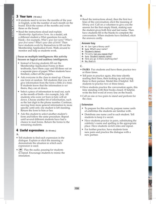 034-04
T35
TEACHER’SNOTES
3 Your turn (10 min.)
• If students need to review the months of the year
in English, write the number of each month on the
board. Elicit the names of the months and write
these on the board.
• Read the instructions aloud and explain
Membership Application Form. As a model, ask
a different student a What questions for each
blank—for example, What’s your last name? What’s
your ﬁrst name? What’s your date of birth? Then
have students work by themselves to ﬁll out the
Membership Application Form. Walk around to
monitor and help as students work.
Focus on multiple intelligences: this activity
focuses on logical and auditory intelligences.
• Instead of having students ﬁll out the
Membership Application Forms in their
textbooks, have them copy and ﬁll these out on
a separate piece of paper. When students have
ﬁnished, collect all the papers.
• Ask everyone in the class to stand up. Choose
one form at random. Tell students that you will
give information from the form a little at a time.
If students know that the information is not
theirs, they can sit down.
• Select a piece of information to read out, such
as the month of birth—for example, July. All
students who were not born in July will sit
down. Choose another bit of information, such
as the last digit in the phone number. Continue,
moving from more general information to more
speciﬁc until only one student is left standing.
Return the form to him or her.
• Ask this student to select another student’s
form and follow the same procedure. Repeat
until several different students have had a
chance to read forms. Return the forms to the
remaining students.
4 Useful expressions (5–10 min.)
A.
• Tell students to ﬁnd each expression in the
dialogue. Explain or elicit the meaning or
demonstrate the situation in which each
expression is used.
• 46 Play the audio, pausing for students
to repeat. Encourage students to mimic the
intonation.
B.
• Read the instructions aloud, then the ﬁrst two
lines of the conversation; elicit the meaning of
library card. Call on a volunteer to give you the
answer for the ﬁrst empty blank, making sure
the student gives both ﬁrst and last name. Then
have students ﬁll in the blanks to complete the
conversation. When students have ﬁnished, elicit
the answers orally.
Answer key
A: Hi. Can I get a library card?
B: Sure. What’s your name?
A: [Student’s Name].
B: I’m sorry. Can you repeat that?
A: Sure. [Student repeats name].
B: Here you go. Is there anything else?
A: No, that’s it.
C.
• PAIRS Pair students and have them practice two
or three times.
• Tell pairs to practice again, this time silently
reading their lines, then looking up and saying
them to their partner. Model this if helpful. Tell
students to practice two or three times.
• Have students practice the conversation again, this
time standing with their books closed. If helpful,
write the ﬁrst word of every line on the board.
• Call on one or two pairs to stand and perform for
the class.
Extension
• To prepare for this activity, prepare name cards
of celebrities the students are familiar with.
• Distribute one name card to each student. Tell
students to keep it a secret.
• Have students practice in pairs, substituting the
celebrity’s name and spelling in the appropriate
place. Have students switch roles and repeat.
• For further practice, have students form
new pairs and practice the dialogue with a
new partner.
Postcards_splitA_TE1_U04.indd T35 2/26/07 11:57:57 AM
 