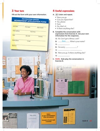 Last name First name Date of birth
Street address
City/Town
State Zip code Country
Home phone E-mail
Signature
MEMBERSHIP APPLICATION FORM
RECREATION CENTER
4 Useful expressions
A. 46 Listen and repeat.
• Here you go.
• Can you repeat that?
• Yes, please.
• Sure.
• No, that’s it.
• Is there anything else?
B. Complete the conversation with
expressions from Exercise A. Use your own
information for the responses.
A: Hi. Can I get a library card?
B: Sure . What’s your name?
A: .
B: I’m sorry. ?
A: . .
B: Here you go. Is there anything else?
A: .
C. PAIRS. Role-play the conversation in
Exercise B.
3 Your turn
Fill out the form with your own information.
Unit 4 35
034-041_SB1A_U04_14106.indd 35 1/17/07 5:34:07 PM7:57 AM
 