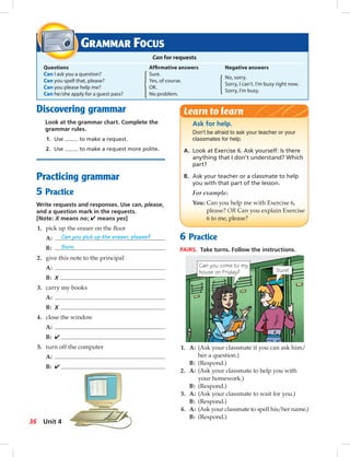 Postca
Discovering grammar
Look at the grammar chart. Complete the
grammar rules.
1. Use to make a request.
2. Use to make a request more polite.
Practicing grammar
5 Practice
Write requests and responses. Use can, please,
and a question mark in the requests.
[Note: X means no; ✔ means yes]
1. pick up the eraser on the ﬂoor
A: Can you pick up the eraser, please?
B: Sure.
2. give this note to the principal
A:
B: X
3. carry my books
A:
B: X
4. close the window
A:
B: ✔
5. turn off the computer
A:
B: ✔
6 Practice
PAIRS. Take turns. Follow the instructions.
GRAMMAR FOCUS
Can for requests
Questions Afﬁrmative answers Negative answers
Can I ask you a question? Sure.
No, sorry.
Can you spell that, please? Yes, of course.
Sorry, I can’t. I’m busy right now.
Can you please help me? OK.
Sorry, I’m busy.
Can he/she apply for a guest pass? No problem.
Ask for help.
Don't be afraid to ask your teacher or your
classmates for help.
A. Look at Exercise 6. Ask yourself: Is there
anything that I don’t understand? Which
part?
B. Ask your teacher or a classmate to help
you with that part of the lesson.
For example:
You: Can you help me with Exercise 6,
please? OR Can you explain Exercise
6 to me, please?
Learn to learn
1. A: (Ask your classmate if you can ask him/
her a question.)
B: (Respond.)
2. A: (Ask your classmate to help you with
your homework.)
B: (Respond.)
3. A: (Ask your classmate to wait for you.)
B: (Respond.)
4. A: (Ask your classmate to spell his/her name.)
B: (Respond.)
Can you come to my
house on Friday? Sure!
36 Unit 4
034-041_SB1A_U04_14106.indd 36 1/17/07 5:34:12 PM
 