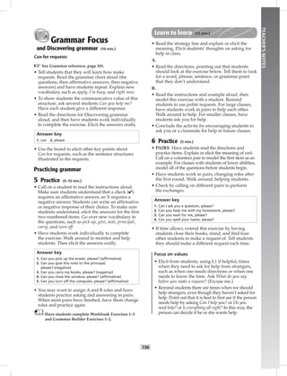 T36
TEACHER’SNOTES
Grammar Focus
and Discovering grammar (10 min.)
Can for requests
☞See Grammar reference, page 101.
• Tell students that they will learn how make
requests. Read the grammar chart aloud (the
questions, then afﬁrmative answers, then negative
answers) and have students repeat. Explain new
vocabulary such as apply, I’m busy, and right now.
• To show students the communicative value of this
structure, ask several students Can you help me?
Have each student give a different response.
• Read the directions for Discovering grammar
aloud, and then have students work individually
to complete the exercise. Elicit the answers orally.
Answer key
1. can 2. please
• Use the board to elicit other key points about
Can for requests, such as the sentence structures
illustrated in the requests.
Practicing grammar
5 Practice (5–10 min.)
• Call on a student to read the instructions aloud.
Make sure students understand that a check (✔)
requires an afﬁrmative answer, an X requires a
negative answer. Students can write an afﬁrmative
or negative response of their choice. To make sure
students understand, elicit the answers for the ﬁrst
two numbered items. Go over new vocabulary in
the questions, such as pick up, give, note, principal,
carry, and turn off.
• Have students work individually to complete
the exercise. Walk around to monitor and help
students. Then elicit the answers orally.
Answer key
1. Can you pick up the eraser, please? (afﬁrmative)
2. Can you give this note to the principal,
please? (negative)
3. Can you carry my books, please? (negative)
4. Can you close the window, please? (afﬁrmative)
5. Can you turn off the computer, please? (afﬁrmative)
• You may want to assign A and B roles and have
students practice asking and answering in pairs.
When most pairs have ﬁnished, have them change
roles and practice again.
Have students complete Workbook Exercises 1–5
and Grammar Builder Exercises 1–2.
Learn to learn (15 min.)
• Read the strategy line and explain or elicit the
meaning. Elicit students’ thoughts on asking for
help in class.
A.
• Read the directions, pointing out that students
should look at the exercise below. Tell them to look
for a word, phrase, sentence, or grammar point
that they don’t understand.
B.
• Read the instructions and example aloud, then
model this exercise with a student. Remind
students to use polite requests. For large classes,
have students work in pairs to help each other.
Walk around to help. For smaller classes, have
students ask you for help.
• Conclude the activity by encouraging students to
ask you or a classmate for help in future classes.
6 Practice (5 min.)
• PAIRS Have students read the directions and
practice items. Explain or elicit the meaning of wait.
Call on a volunteer pair to model the ﬁrst item as an
example. For classes with students of lower abilities,
model all of the questions before students begin.
• Have students work in pairs, changing roles after
the ﬁrst round. Walk around, helping students.
• Check by calling on different pairs to perform
the exchanges.
Answer key
1. Can I ask you a question, please?
2. Can you help me with my homework, please?
3. Can you wait for me, please?
4. Can you spell your name, please?
• If time allows, extend this exercise by having
students close their books, stand, and ﬁnd four
other students to make a request of. Tell students
they should make a different request each time.
Focus on values
• Elicit from students, using L1 if helpful, times
when they need to ask for help from strangers,
such as when one needs directions or when one
needs to know the time. Ask What do you say
before you make a request? (Excuse me.)
• Remind students there are times when we should
help strangers, even though they haven’t asked for
help. Point out that it is best to ﬁrst see if the person
needs help by asking Can I help you? or Do you
need help? or Is everything all right? In this way, the
person can decide if he or she wants help.
Postcards_splitA_TE1_U04.indd T36 2/26/07 11:57:58 AM4:12 PM
 