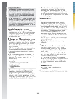 034-04
T37
TEACHER’SNOTES
Background notes
Volunteerism is a unique and important aspect of life in
the United States. There are a large number of programs
and activities that Americans support through volunteer
work. Most Americans work as volunteers at some time
in their lives, and many high schools require students to
do volunteer work to receive community service credits
before they can graduate.
The SAT (pronounced S-A-T) is an exam that colleges use to
help them make admissions decisions. High school students
usually take the SAT exam at the beginning of twelfth
grade. The test is three hours and forty-ﬁve minutes long
and is made up of multiple-choice questions on math,
critical reading and vocabulary, and grammar. The SAT also
contains an essay-writing section.
Using the large photo (5 min. or less)
• Tell the class to look at the picture. Ask Where are
Brian and Andy? (at the YMCA) What kinds of ads
can you see? (Join the fun! Day camp volunteers
needed; Free S.A.T. practice tests and facts/
strategies class; etc.)
7 Dialogue and 8 Comprehension (15 min.)
• Tell students to cover the dialogue. Read the
directions. Write Event, Date, and Time across the
top of the board. Tell students to copy this into
their notebooks and take notes on the events,
dates, and times.
• 47 Play the audio two or more times and have
students work independently to take notes.
• Have students answer the questions based on
their notes.
• 47 Have students uncover the dialogue. Play
the audio again and have students read along
and check their answers. Finally, elicit the
answers orally.
Answer key
1. a volleyball game and peewee baseball
2. (the) peewee baseball
3. (the) volleyball game
4. (the) peewee baseball
5. Caroline’s
• To extend work with the dialogue, select key
vocabulary, structures, and communicative
phrases to discuss more fully, such as When is
it?, Peewee baseball, always fun to watch, P.M., Wait
a minute, Oh no!, Oh man! (Wow!), and I’m in big
trouble. Ask students Why does Andy say I’m in big
trouble? (He forgot his girlfriend’s birthday.)
• Have students repeat the dialogue; work on
pronunciation as needed. Then have students
practice in pairs, changing roles after the ﬁrst
reading. When pairs have ﬁnished, select a pair to
perform for the class. For further extension ideas,
see the Dialogues and Comprehension notes in the
Introduction, page x.
9 Vocabulary (10 min.)
A.
• Write several of the regular ordinal numbers
on the board, spelling them out—for example,
fourth, seventh, eighth. Ask students which cardinal
number each one corresponds to. Then ask them
what the ending is for most ordinal numbers (-th).
Tell students to pay attention to the pronunciation
of this ending. It is made the same way as the
voiced th- sound, except that it is not voiced.
• Write other cardinal numbers on the board that
have regular ordinals and elicit the ordinal forms
for them.
• Elicit the irregular ordinals: ﬁrst, second, third, ﬁfth,
twelfth, and twentieth.
• 48 Play the audio as students read along
and repeat.
B.
• PAIRS. Call on a student to read the instructions
and example aloud, and then select a pair to
model the activity for the class. After assigning
pairs, walk around to monitor and help students
as they work.
• After students have practiced with their books
open for several minutes, tell them to close their
books and continue practicing.
• For a fun check, you can turn this into a game.
Divide the class into two teams. Say three cardinal
numbers at a time. The ﬁrst team that gives you
the correct corresponding ordinal numbers gets
the point.
10 Practice (5 min.)
• Turn to page 69 and let students have
a competition.
Have students complete Workbook Exercises 12–14.
Postcards_splitA_TE1_U04.indd T37 2/26/07 11:57:58 AM
 