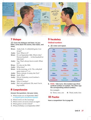 7 Dialogue
47 Cover the dialogue and listen. As you
listen, write down the events, their dates, and
times.
Brian: Andy, look. A volleyball game. Can
we go?
Andy: Sure. When is it?
Brian: It’s on September 28th. What’s this?
Peewee baseball . . . Is this baseball for
little kids?
Andy: Yup. That’s always fun to watch. When
is it?
Brian: It’s also on the 28th.
Andy: What time?
Brian: In the morning, at 10. The volleyball
game starts at 7 P.M.
Andy: Wait a minute. Is today the 21st?
Brian: Yeah. Why?
Andy: Oh no! Yesterday was Caroline’s
birthday!
Brian: Who’s Caroline?
Andy: She’s my girlfriend. Oh, man! I’m in
big trouble.
8 Comprehension
Answer the questions. Use your notes.
1. What events are on September 28th?
a volleyball game and peewee baseball
2. What event is in the morning?
3. What event is at seven o’clock at night?
4. What game is at ten o’clock?
5. Whose birthday is on September 20th?
9 Vocabulary
Ordinal numbers
A. 48 Listen and repeat.
1st
first
2nd
second
3rd
third
4th
fourth
5th
fifth
6th
sixth
7th
seventh
8th
eighth
9th
ninth
10th
tenth
11th
eleventh
12th
twelfth
13th
thirteenth
14th
fourteenth
15th
fifteenth
16th
sixteenth
17th
seventeenth
18th
eighteenth
19th
nineteenth
20th
twentieth
21st
twenty-first
B. PAIRS. Take turns. One student says three
cardinal numbers at random. The other says
the corresponding ordinal numbers.
For example:
A: Three, nine, one B: Third, ninth, ﬁrst
10 Practice
Have a competition! Go to page 69.
37Unit 4
034-041_SB1A_U04_14106.indd 37 1/17/07 5:34:13 PM7:58 AM
 