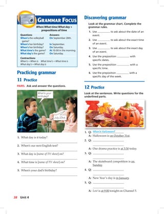 Postca
Discovering grammar
Look at the grammar chart. Complete the
grammar rules.
1. Use to ask about the date of an
event.
2. Use to ask about the exact time
of an event.
3. Use to ask about the exact day
of an event.
4. Use the preposition with
speciﬁc dates.
5. Use the preposition with a
speciﬁc time.
6. Use the preposition with a
speciﬁc day of the week.
GRAMMAR FOCUS
When/What time/What day +
prepositions of time
Questions Answers
When’s the volleyball On September 28th.
game?
When’s her birthday? In September.
When’s her birthday? On Saturday.
What time’s the game? At 10:00 in the morning.
What day’s the game? On Saturday.
Contractions
When’s = When is What time’s = What time is
What day’s = What day is
12 Practice
Look at the sentences. Write questions for the
underlined parts.
Practicing grammar
11 Practice
PAIRS. Ask and answer the questions.
1. What day is it today?
2. When’s our next English test?
3. What day is [name of TV show] on?
4. What time is [name of TV show] on?
5. When’s your dad’s birthday?
When’s your
birthday?
July 23rd.
1. Q: When’s Halloween?
A: Halloween is on October 31st.
2. Q:
A: Our drama practice is at 3:30 today.
3. Q:
A: The skateboard competition is on
Sunday.
4. Q:
A: New Year’s day is in January.
5. Q:
A: Lost is at 9:00 tonight on Channel 5.
38 Unit 4
034-041_SB1A_U04_14106.indd 38 1/17/07 5:34:17 PM
 