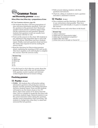 T38
TEACHER’SNOTES
Grammar Focus
and Discovering grammar (10 min.)
When/What time/What day + prepositions of time
☞See Grammar reference, page 101.
• Tell students that they will learn prepositions of
time and more information questions. Point out
the questions in the grammar chart. Read each
question aloud and have students repeat. Point
out the contraction for each question. Remind
students that question words can usually form
contractions with the be verb.
• Point out the answers in the chart. Tell students to
pay attention to the preposition that is used with
each time phrase. Read these and have students
repeat. Finally, read each question aloud and have
the whole class respond in turn by reading the
answer aloud.
• Read the directions for Discovering grammar
aloud, explaining the meaning of exact and speciﬁc.
Then have students work individually to complete
the exercise. Elicit the answers orally.
Answer key
1. When
2. What time
3. What day
4. on
5. at
6. on
• Use the board to elicit other key points about the
grammar chart, such as the use of contractions
with question words in spoken and informal
written English (but not in formal writing).
Practicing grammar
11 Practice (10 min.)
• PAIRS. Tell students they will practice asking
information questions and giving true answers.
Quickly read the questions with falling intonation
and have students repeat. Point out that students
will need to say the names of one or two TV
shows. Elicit some names of TV shows from the
class. Call on a student to model the ﬁrst item with
you before students begin. Remind students to use
the correct intonation when asking the questions
and the correct prepositions when answering. Tell
students to change roles when they’ve asked and
answered the last question.
• Walk around, helping students with their
questions and answers.
• Check by calling on students to read a question
and select a classmate to answer.
12 Practice (5 min.)
• Have students read the directions. Tell students
to use contractions when possible. Then have
students work individually or in pairs to complete
the exercise.
• Elicit the answers and write them on the board.
Answer key
1. When’s Halloween?
2. What time’s our drama practice today?
3. What day’s the skateboard competition?
4. When’s New Year’s Day?
5. What time’s Lost on (tonight on Channel 5)?
Postcards_splitA_TE1_U04.indd T38 2/26/07 11:58:00 AM4:17 PM
 