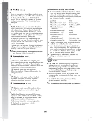 034-04
T39
TEACHER’SNOTES
13 Practice (15 min.)
A.
• Read the instructions aloud. Have students write
the months of the year, in order, in the left column.
• To check, ask the whole class What’s the ﬁrst
month? How do you spell it? Quickly do the same
for the other months. Write them on the board
if helpful.
B.
• PAIRS. Call on a student to read the directions
aloud. Assign pairs and designate which partner
will ask questions (Student 1) and which will
write responses (Student 2). As a model, call on
two pairs to stand and interview each other about
birthdays. Tell students they have ﬁve minutes to
collect as many responses as they can.
• To maintain a fun pace, call out when the ﬁve
minutes is half over and then when students have
only one minute left. Tell students to stop after
exactly ﬁve minutes.
• Find the pair who collected the most birthdays by
asking, in increasing increments, Who collected ten
birthdays? Who collected ﬁfteen birthdays?
Have students complete Workbook Exercises 6–11
and Grammar Builder Exercises 3–9.
14 Pronunciation (5 min.)
A.
• On the board, write When’s the volleyball game?
Read this with exaggerated falling intonation, then
draw a line above the sentence illustrating the
intonation. Point out that the voice falls on the last
content word in information questions.
• 49 Play the audio and have students
listen. Ask students if they could recognize the
falling intonation.
B.
• 50 Play the audio again and have students
repeat the questions. “Conduct” students’
intonation with hand gestures if helpful.
15 Communication (15 min.)
A.
• 51 Play the audio once while students listen.
Then play it again and have students repeat.
B.
• PAIRS. Read the directions aloud. Elicit some
important dates and times that students can talk
about. Write these on the board if helpful. Then
model a conversation with a student.
• Walk around to monitor as students practice.
• To check, call on one or more pairs to
perform conversations.
Cross-curricular activity: social studies
• To prepare for this activity, make sets of sixteen
cards (one set per group of four students). Each
set should contain eight questions about the
dates of holidays and events in the United States
and eight answers. For example:
Question Date
When’s New Year’s Day? On January 1st.
When’s Valentine’s Day? On February 14th.
When’s the ﬁrst day In March.
of spring?
When’s Mother’s Day? In May.
When’s Father’s Day? In June.
When’s the ﬁrst day In September.
of autumn?
When’s Halloween? On October 31st.
When’s Christmas Day? On December 25th.
• Preteach information about any of the holidays
students may not be familiar with.
• Have students form small groups. Distribute a
set of cards to each group. Tell students to take
turns reading each question aloud, then working
as a team to ﬁnd the date. Have a group model
this for the class before students begin.
• Check answers by asking each question and
calling on volunteers to answer.
(5 min.)
• GROUPS. Tell students that they will practice
talking about their favorite TV shows. Go over
the Useful language with the class. Elicit other
questions that students might ask and write them
on the board. Finally, model the beginning of a
conversation with a student.
• Have students form groups. As students work,
walk around to monitor and offer help when you
are asked.
• To conclude this exercise, discuss students’
favorite TV shows as a class.
Have students complete Workbook Exercises 15–17.
Postcards_splitA_TE1_U04.indd T39 2/26/07 11:58:00 AM
 