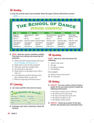 Postca
16 Reading
A. Scan the summer dance class schedule. Write the types of dance offered this summer.
salsa , , , , , , ,
B. PAIRS. Read the summer schedule carefully.
Then take turns asking and answering the
questions.
1. When’s the ﬁrst session for the salsa class?
It’s on Monday, June 3rd, at 5 P.M.
2. What class is new for this summer?
3. What day and time is ballet class?
4. For what age is tap class?
5. What class is on Tuesdays from 5:00 to
7:00 P.M.?
6. Can beginners enroll in hip-hop class
this summer? Why or why not?
7. When are hip-hop and funk classes?
17 Listening
A. 52 Listen and ﬁll in the form for Annie.
B. Exchange work with a classmate. Check the
answers.
SUMMER SCHEDULE
18 Speaking
PAIRS. Take turns. Ask and answer the
following:
• Annie’s last name
• her age
• her phone number
• her birthday
For example:
A: What’s Annie’s last name?
B: It’s Akiyama.
19 Writing
A. GROUPS. You own a dance school. Create a
poster ad for your dance school. Include the
following information:
• the types of dance you’re offering
• the instructor for each class
• the days and times for each class
• the phone number to call
• the address of the school
B. GROUPS. Present your poster to the class.
Answer any questions your classmates have.
Monday Tuesday Wednesday Thursday Friday Saturday
Salsa for
Beginners
Rm. 12
Instructor: Elissa
First session:
June 3rd
5:00–6:00 P.M.
Swing Dance for
Teens
Rm. 30
Instructor: Isadora
First session:
June 30th
5:00–7:00 P.M.
Ballet
Rm. 27
Instructor: Mario
First session:
July 1st
5:30–6:30 P.M.
Hip-hop and Funk
(Intermediate)
Rm. 37
Instructor: Gino
First session:
July 15th
5:30–7:30 P.M.
Jazz and Tap
Age 14+
Rm. 25
Instructor: Barry
First session:
August 4th
5:00–6:00 P.M.
NEW! Belly
Dance for Teens
Rm. 15
Instructor: Soﬁa
First session:
July 5th
5:00–7:00 P.M.
Last name: Akiyama First name:
Date of birth: Tel. No:
Check your age: 10–12 13–14 15–16
Class: Day:
40 Unit 4
034-041_SB1A_U04_14106.indd 40 1/17/07 5:34:29 PM
 