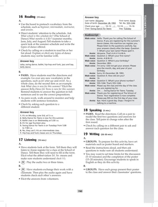 T40
TEACHER’SNOTES
16 Reading (15 min.)
A.
• Use the board to preteach vocabulary from the
schedule, such as beginner, intermediate, instructor,
and session.
• Direct students’ attention to the schedule. Ask
What school is this schedule for? (The School of
Dance) What months is it for? (summer months;
June, July, and August) Tell students to take a
quick look at the summer schedule and write the
types of dance offered.
• Check by calling on a student to read his or her
list aloud. Explain or elicit any types of dance
students may not be familiar with.
Answer key
salsa, swing dance, ballet, hip-hop and funk, jazz and tap,
belly dance
B.
• PAIRS. Have students read the directions and
example. Go over any new vocabulary in the
questions, such as for what age and enroll. As a
whole class, do the second item as an example.
Ask What class is new for this summer? Elicit the
answer Belly Dance for Teens is new for this summer.
Remind students to answer the question in full
sentences and to use the correct prepositions.
• As pairs work, walk around to monitor and help
students with sentence formation.
• Check by asking each question to a
different student.
Answer key
1. It’s on Monday, June 3rd, at 5 P.M.
2. Belly Dance for Teens is new for this summer.
3. Ballet class is on Wednesday at 5:30 P.M.
4. It’s for age fourteen plus.
5. Swing Dance for Teens is on Tuesdays from 5:00
to 7:00 P.M.
6. No, they can’t. It’s an intermediate class.
7. Hip-hop and funk classes are on Thursdays.
17 Listening (10 min.)
A.
• Have students look at the form. Tell them they will
listen to Annie register for a class at the School of
Dance. Tell them they will need to ﬁll in the form.
Elicit what the abbreviation Tel. No. means and
make sure students understand check (√).
• 52 Play the audio two or three times.
B.
• 52 Have students exchange their work with a
classmate. Then play the audio again and have
students check each other’s answers.
• Elicit the answers from volunteers.
Answer key
Last name: Akiyama First name: Annie
Date of birth: December 28, 1993 Tel. No. 555-1244
Check your age: 10–12: √ 13–14: 15–16
Class: Swing Dance for Teens Day: Tuesday
Audioscript
Male voice: Hello. Thank you for calling The School of
Dance. If you are registering for this summer’s
dance classes, this machine can register you.
Please listen to the questions carefully. Say
your answers clearly after the beep. Question
1: What’s your last name? Please spell it.
Annie: Akiyama. That’s A-K-I-Y-A-M-A.
Male voice: Question 2. What’s your ﬁrst name?
Annie: Annie. A-N-N-I-E.
Male voice: Question 3. When’s your birthday?
Annie: December 28th.
Male voice: I’m sorry. I did not get your answer. Please
give the month, day, and year of your
birthday.
Annie: Sorry. It’s December 28, 1993.
Male voice: Question 4. How old are you?
Annie: 14.
Male voice: Question 5. What’s your phone number?
Annie: 555-1244. That’s 555-1244.
Male voice: Please say the class and the day of the class
you are registering for.
Annie: Um . . . Swing Dance for Teens. Tuesday.
Male voice: Thank you for registering at The School of
Dance. Your registration is now complete.
Please pay $55 on the ﬁrst day of your class.
Annie: Bye. Have a good day. Oops. I forgot I’m
talking to a machine.
18 Speaking (5 min.)
• PAIRS. Read the directions. Call on a pair to
model the ﬁrst two questions and answers for
the class. Tell pairs to change roles after the
ﬁrst round.
• Check by calling on a different pair to ask and
answer each question for the class.
19 Writing (20–30 min.)
A.
• GROUPS. To prepare for this activity, have art
materials such as poster board and markers.
• Read the instructions aloud, and then ask
questions to make sure all students understand.
• You may want to set time limits for the discussion
(5–10 minutes) and the completion of the poster
(15–20 minutes). Encourage students to speak in
English as they do this activity.
B.
• GROUPS. Have each group present their poster
to the class and answer their classmates’ questions.
Postcards_splitA_TE1_U04.indd T40 2/26/07 11:58:03 AM4:29 PM
 