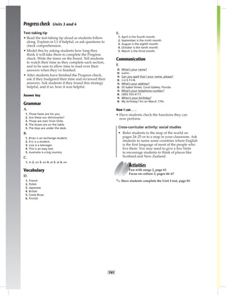034-04
T41
UNITTESTSANSWERKEY
Progress check Units 3 and 4
Test-taking tip
• Read the test-taking tip aloud as students follow
along. Explain in L1 if helpful, or ask questions to
check comprehension.
• Model this by asking students how long they
think it will take them to complete the Progress
check. Write the times on the board. Tell students
to watch their time as they complete each section,
and to be sure to allow time to read over their
answers when they’ve ﬁnished.
• After students have ﬁnished the Progress check,
ask if they budgeted their time and reviewed their
answers. Ask students if they found this strategy
helpful, and if so, how it was helpful.
Answer key
Grammar
A.
1. Those faxes are for you.
2. Are these our dictionaries?
3. Those are men from Chile.
4. The boxes are on the table.
5. The keys are under the desk.
B.
1. Brian is an exchange student.
2. Eric is a student.
3. Liza is a teenager.
4. This is an easy test.
5. Australia is a big country.
C.
1. in 2. on 3. on 4. at 5. at 6. on
Vocabulary
D.
1. French
2. Polish
3. Japanese
4. British
5. Costa Rican
6. Finnish
E.
1. April is the fourth month.
2. September is the ninth month.
3. August is the eighth month.
4. October is the tenth month.
5. March is the third month.
Communication
F.
A: What’s your name?
B: Justin.
A: Can you spell that / your name, please?
B: J-U-S-T-I-N.
A: What’s your address?
B: 55 Isabel Street, Coral Gables, Florida.
A: What’s your telephone number?
B: (305) 555-4177.
A: When’s your birthday?
B: My birthday? It’s on March 17th.
Now I can . . .
• Have students check the functions they can
now perform.
Cross-curricular activity: social studies
• Refer students to the map of the world on
pages 24–25 or to a map in your classroom. Ask
students to name some countries where English
is the ﬁrst language of most of the people who
live there. You may need to give a few hints
to encourage students to think of places like
Scotland and New Zealand.
Activities
Fun with songs 2, page 63
Focus on culture 2, pages 66–67
✎ Have students complete the Unit 4 test, page 83.
Postcards_splitA_TE1_U04.indd T41 2/26/07 11:58:04 AM
 