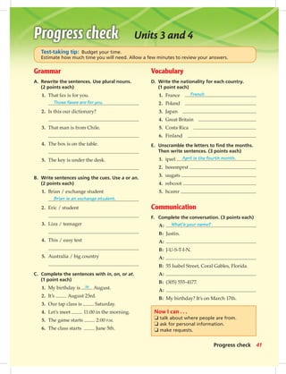 Units 3 and 4
Grammar
A. Rewrite the sentences. Use plural nouns.
(2 points each)
1. That fax is for you.
Those faxes are for you.
2. Is this our dictionary?
3. That man is from Chile.
4. The box is on the table.
5. The key is under the desk.
B. Write sentences using the cues. Use a or an.
(2 points each)
1. Brian / exchange student
Brian is an exchange student.
2. Eric / student
3. Liza / teenager
4. This / easy test
5. Australia / big country
C. Complete the sentences with in, on, or at.
(1 point each)
1. My birthday is in August.
2. It’s August 23rd.
3. Our tap class is Saturday.
4. Let’s meet 11:00 in the morning.
5. The game starts 2:00 P.M.
6. The class starts June 5th.
Vocabulary
D. Write the nationality for each country.
(1 point each)
1. France French
2. Poland
3. Japan
4. Great Britain
5. Costa Rica
6. Finland
E. Unscramble the letters to ﬁnd the months.
Then write sentences. (3 points each)
1. iparl April is the fourth month.
2. beeemprst
3. uugats
4. rebcoot
5. hcamr
Communication
F. Complete the conversation. (3 points each)
A: What’s your name?
B: Justin.
A:
B: J-U-S-T-I-N.
A:
B: 55 Isabel Street, Coral Gables, Florida.
A:
B: (305) 555-4177.
A:
B: My birthday? It’s on March 17th.
Test-taking tip: Budget your time.
Estimate how much time you will need. Allow a few minutes to review your answers.
Now I can . . .
❏ talk about where people are from.
❏ ask for personal information.
❏ make requests.
41Progress check
034-041_SB1A_U04_14106.indd 41 1/17/07 5:34:31 PM8:04 AM
 