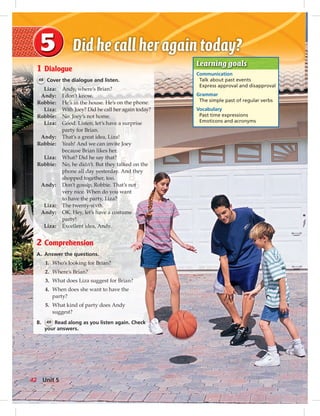 Postcards
Learning goals
Communication
Talk about past events
Express approval and disapproval
Grammar
The simple past of regular verbs
Vocabulary
Past time expressions
Emoticons and acronyms
1 Dialogue
48 Cover the dialogue and listen.
Liza: Andy, where’s Brian?
Andy: I don’t know.
Robbie: He’s in the house. He’s on the phone.
Liza: With Joey? Did he call her again today?
Robbie: No. Joey’s not home.
Liza: Good. Listen, let’s have a surprise
party for Brian.
Andy: That’s a great idea, Liza!
Robbie: Yeah! And we can invite Joey
because Brian likes her.
Liza: What? Did he say that?
Robbie: No, he didn’t. But they talked on the
phone all day yesterday. And they
shopped together, too.
Andy: Don’t gossip, Robbie. That’s not
very nice. When do you want
to have the party, Liza?
Liza: The twenty-sixth.
Andy: OK. Hey, let’s have a costume
party!
Liza: Excellent idea, Andy.
2 Comprehension
A. Answer the questions.
1. Who’s looking for Brian?
2. Where’s Brian?
3. What does Liza suggest for Brian?
4. When does she want to have the
party?
5. What kind of party does Andy
suggest?
B. 49 Read along as you listen again. Check
your answers.
42 Unit 5
042-051_SB1B_U05_14106.indd 42 1/17/07 7:51:06 PM
 