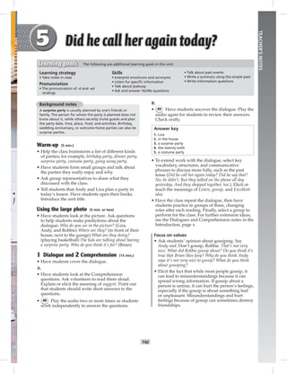 T42
TEACHER’SNOTES
B.
• 49 Have students uncover the dialogue. Play the
audio again for students to review their answers.
Check orally.
Answer key
1. Liza
2. in the house
3. a surprise party
4. the twenty-sixth
5. a costume party
• To extend work with the dialogue, select key
vocabulary, structures, and communicative
phrases to discuss more fully, such as the past
tense (Did he call her again today? Did he say that?
No, he didn’t. But they talked on the phone all day
yesterday. And they shopped together, too.), Elicit or
teach the meanings of Listen, gossip, and Excellent
idea.
• Have the class repeat the dialogue, then have
students practice in groups of three, changing
roles after each reading. Finally, select a group to
perform for the class. For further extension ideas,
see the Dialogues and Comprehension notes in the
Introduction, page x.
Focus on values
• Ask students’ opinion about gossiping. Say
Andy said, Don’t gossip, Robbie. That’s not very
nice. What did Robbie gossip about? Do you think it’s
true that Brian likes Joey? Why do you think Andy
says it’s not very nice to gossip? What do you think
about gossiping?
• Elicit the fact that while most people gossip, it
can lead to misunderstandings because it can
spread wrong information. If gossip about a
person is untrue, it can hurt the person’s feelings,
especially if the gossip is about something bad
or unpleasant. Misunderstandings and hurt
feelings because of gossip can sometimes destroy
friendships.
Background notes
A surprise party is usually planned by one’s friends or
family. The person for whom the party is planned does not
know about it, while others secretly invite guests and plan
the party date, time, place, food, and activities. Birthday,
wedding anniversary, or welcome-home parties can also be
surprise parties.
Warm-up (5 min.)
• Help the class brainstorm a list of different kinds
of parties; for example, birthday party, dinner party,
surprise party, costume party, going-away party.
• Have students form small groups and talk about
the parties they really enjoy and why.
• Ask group representatives to share what they
discussed with the class.
• Tell students that Andy and Liza plan a party in
today’s lesson. Have students open their books.
Introduce the unit title.
Using the large photo (5 min. or less)
• Have students look at the picture. Ask questions
to help students make predictions about the
dialogue: Who do you see in the picture? (Liza,
Andy, and Robbie) Where are they? (in front of their
house; next to the garage) What are they doing?
(playing basketball) The kids are talking about having
a surprise party. Who do you think it’s for? (Brian)
1 Dialogue and 2 Comprehension (15 min.)
• Have students cover the dialogue.
A.
• Have students look at the Comprehension
questions. Ask volunteers to read them aloud.
Explain or elicit the meaning of suggest. Point out
that students should write short answers to the
questions.
• 48 Play the audio two or more times as students
work independently to answer the questions.
Learning strategy
• Take notes in class
Pronunciation
• The pronunciation of -d and -ed
endings
Skills
• Interpret emoticons and acronyms
• Listen for speciﬁc information
• Talk about jealousy
• Ask and answer Yes/No questions
• Talk about past events
• Write a summary using the simple past
• Write information questions
Learning goals The following are additional learning goals in this unit:
Postcards_splitB_TE1_U05.indd T42 2/27/07 10:21:11 AM7:51:06 PM
 