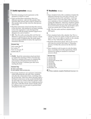 042-051_
T43
TEACHER’SNOTES
3 Useful expressions (10 min.)
A.
• Elicit the meaning of each expression or the
situation in which it is used.
• Point out that these expressions show two
different emotions—approval (the speaker likes
what the other person said or did) or disapproval
(the speaker does not like what the other person
said or did).
• Read the instructions aloud and elicit the answer
to the ﬁrst item. Ask students to (a) listen carefully
to how the expression is said, (b) repeat the
expression with the proper emotion (approval or
disapproval), and (c) mark it.
• 50 Play the audio, pausing after each line for
students to repeat and write their answers. Check
answers orally. If helpful, play the audio again
and encourage students to mimic the expressive
intonation and tone.
Answer key
That’s a great idea.
Don’t gossip.
That’s not very nice.
Excellent idea.
B.
• PAIRS. Read the instructions aloud and elicit
or explain the meaning of What a beautiful day!
Then have students form pairs to complete the
conversation with phrases from Exercise A.
Check by having a volunteer pair take turns
reading the lines.
Answer key
B: That’s a great idea.
B: Don’t gossip. That’s not very nice.
• Encourage students to use expressive intonation
while performing the role-play. Have students
role-play the conversation twice, switching roles
the second time. Then have them role-play again—
tell them to look down at the words but then look
up and make eye contact with their partner when
speaking. You may want to have students practice
once more with their books closed. Finally, check
by calling on one or more pairs to perform their
role-plays for the class.
4 Vocabulary (10 min.)
A.
• Have students look at the vocabulary. Explain the
difference between last week and a week ago. Last
week means any day of the week before. A week ago
means a week or seven days before today. You can
use a calendar or draw a calendar on the board to
explain the difference. Then have students explain
the difference between last month and a month ago.
(Last month means any day of the month before and a
month ago means about 30 days before today.)
• 51 Play the audio and have students listen
and repeat.
B.
• Have students look at the calendar. Say This is a
calendar. It shows the number of days and weeks in one
month. There are two different months on this calendar.
What are they? (December and January)
• Read the instructions aloud. Ask For this exercise,
what day do we pretend that today is? (Thursday,
January 17) Elicit the answers for the ﬁrst two
items.
• Have students work in pairs to write the dates,
days, or months next to the expressions. Check
answers by calling on students to read their
answers aloud.
Answer key
1. January 16th
2. January 16th
3. January 6th–January 12th
4. December
5. January 9th
6. January 14th
7. January 10th
8. December 17th
Have students complete Workbook Exercises 1–2.
Postcards_splitB_TE1_U05.indd T43 2/27/07 10:21:14 AM
 