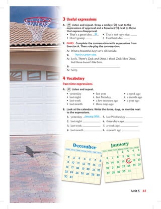 3 Useful expressions
A. 50 Listen and repeat. Draw a smiley (☺) next to the
expressions of approval and a frownie (☹) next to those
that express disapproval.
• That’s a great idea. ☺ • That’s not very nice.
• Don’t gossip. • Excellent idea.
B. PAIRS. Complete the conversation with expressions from
Exercise A. Then role-play the conversation.
A: What a beautiful day! Let’s sit outside.
B: That’s a great idea.
A: Look. There’s Zack and Dana. I think Zack likes Dana,
but Dana doesn’t like him.
B: . .
A: Sorry.
4 Vocabulary
Past time expressions
A. 51 Listen and repeat.
• yesterday • last year • a week ago
• last night • last Monday • a month ago
• last week • a few minutes ago • a year ago
• last month • three days ago
B. Look at the calendars. Write the dates, days, or months next
to the expressions.
1. yesterday January 16th 5. last Wednesday
2. last night 6. three days ago
3. last week 7. a week ago
4. last month 8. a month ago
43Unit 5
042-051_SB1B_U05_14106.indd 43 1/17/07 7:51:22 PM0:21:14 AM
 