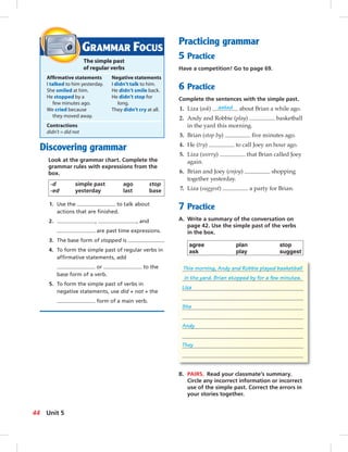 Postcards
GRAMMAR FOCUS
The simple past
of regular verbs
Afﬁrmative statements Negative statements
I talked to him yesterday. I didn’t talk to him.
She smiled at him. He didn’t smile back.
He stopped by a He didn’t stop for
few minutes ago. long.
We cried because They didn’t cry at all.
they moved away.
Contractions
didn’t = did not
Discovering grammar
Look at the grammar chart. Complete the
grammar rules with expressions from the
box.
-d simple past ago stop
-ed yesterday last base
1. Use the to talk about
actions that are ﬁnished.
2. , , and
are past time expressions.
3. The base form of stopped is .
4. To form the simple past of regular verbs in
afﬁrmative statements, add
or to the
base form of a verb.
5. To form the simple past of verbs in
negative statements, use did + not + the
form of a main verb.
Practicing grammar
5 Practice
Have a competition! Go to page 69.
6 Practice
Complete the sentences with the simple past.
1. Liza (ask) asked about Brian a while ago.
2. Andy and Robbie (play) basketball
in the yard this morning.
3. Brian (stop by) ﬁve minutes ago.
4. He (try) to call Joey an hour ago.
5. Liza (worry) that Brian called Joey
again.
6. Brian and Joey (enjoy) shopping
together yesterday.
7. Liza (suggest) a party for Brian.
7 Practice
A. Write a summary of the conversation on
page 42. Use the simple past of the verbs
in the box.
agree plan stop
ask play suggest
This morning, Andy and Robbie played basketball
in the yard. Brian stopped by for a few minutes.
Liza
She
Andy
They
B. PAIRS. Read your classmate’s summary.
Circle any incorrect information or incorrect
use of the simple past. Correct the errors in
your stories together.
44 Unit 5
042-051_SB1B_U05_14106.indd 44 1/17/07 7:51:27 PM
 