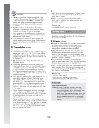 042-051_
T45
TEACHER’SNOTES
(10 min.)
• GROUPS. Read the instructions aloud. Elicit
or explain the meaning of jealous. Then read the
Useful language aloud and have students say
it after you. Make sure students understand
situations, natural, of course, and Can you give
an example?
• With two or three students, take the lead in
modeling a conversation about jealousy. Show
students how to use the Useful language.
• Have students form small groups to discuss the
topic. Walk around to monitor as students work,
helping only when asked.
• Elicit examples of situations when people get
jealous from several groups. Then elicit students’
opinions about jealousy and the best way to deal
with it.
8 Pronunciation (15 min.)
A.
• Elicit from students the ending sounds of regular
simple past verbs. (/t/, /d/, /əd/) Point out the
symbol for each sound. As a class, have students
read through the list of verbs and sound them out
by themselves.
• 52 Play the audio. Have students listen and
repeat the words.
• Review the meaning of a voiceless sound (the
vocal cords do not move or vibrate) and a voiced
sound (the vocal cords vibrate). Point out that
all vowel sounds are voiced sounds. Review
and elicit examples of voiceless (/f/, /k/, /p/,
/s/, /t/) and voiced (/b/, /d/, /g/, /v/, /z/)
consonant sounds.
• Have the class read the past verbs ending in /t/
again. Elicit the base forms of the verbs. (stop,
ask, talk) Ask What are the ending sounds of these
base verbs? (/p/, /k/) Are they voiced or voiceless?
(voiceless) Elicit or give the pronunciation rule: If
the base form of a verb ends in a voiceless sound,
except /t/, the simple past form of the verb ends with
a /t/ sound.
• Follow the same procedures with the past tense
verbs ending in /d/. Elicit or give the rule: If the
base form of a verb ends in a voiced sound, except /d/,
the simple past tense form of the verb ends with a
/d/ sound.
• Repeat with the past tense verbs ending in /ə/.
Point out the three ending sounds in the base form
of the sample verbs—/t/, /d/, and the /i/ sound
of y. Elicit or give the rule: If the base form of a verb
ends in /d/, /t/, or /i/, the simple past tense of the
verb ends with an /əd/ sound.
B.
• 53 Read the instructions aloud. Play the audio
as students listen and circle the verb that ends
with the /t/ sound.
• Check by having volunteers say the verbs
with the /t/ endings ﬁrst before reading the
complete sentence.
Answer key
1. stopped 2. talked 3. laughed 4. watched
Learn to learn (5–10 min.)
• Read the strategy line and tips. If helpful, discuss
these ideas in the L1.
9 Listening (10 min.)
• Use the pictures in the text and/or L1 equivalents
to preteach the food items mentioned in the
listening exercise. (cake, ice cream, spaghetti,
hamburgers, lemonade, candy, peanuts)
• 54 Tell students that they will ﬁrst listen and
make notes in the blanks in the Learn to learn
section. Play the audio two or three times. Have
students listen and take notes about the important
parts of Caroline’s message.
• Tell students to answer the questions in the
exercise using their notes. Point out that there may
be more than one answer for each question.
• 54 Play the audio again and have students check
their answers. Then check answers orally. Ask
students if taking notes helped them understand
the listening audio better.
Answer key
1. ice cream, cake 2. two
3. Caroline’s mom 4. spaghetti, hamburgers
5. lemonade, candy, peanuts 6. at four o’clock
Audioscript
Listen to the conversation.
Caroline: Hi, Andy. It’s Caroline. Just want to let you
know that I ordered a cake and two kinds of ice
cream, chocolate and vanilla. Mom cooked some
spaghetti and hamburgers. And remember, I
asked you to pick up some lemonade, candy, and
peanuts from the supermarket before four. Did
you? Let me know. Mom and I are driving the
food to your house at four. Be sure you’re home.
Call me.
Postcards_splitB_TE1_U05.indd T45 2/27/07 10:21:15 AM
 