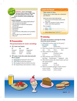 8 Pronunciation
The pronunciation of -d and -ed endings
A. 52 Listen and repeat.
/t/ /d/ / d/
stopped enjoyed suggested
asked played wanted
talked tried decided
B. 53 Listen. Circle the verbs that end with
the /t/ sound.
1. I stopped and listened to the music.
2. They talked while they played.
3. She laughed when he tried to kiss her.
4. We stayed home and watched a video.
Take notes in class.
Taking notes in class helps you understand
your lessons.
Here are some note-taking tips:
1. Don’t try to write down every word
you hear.
2. Listen for answers to who, where,
when, and what questions.
For example:
1. Who: Andy , ,
2. What: cake , , ,
, ,
3. When/What time: before 4 ,
Learn to learn
GROUPS. Liza is not happy
because Brian seems to like Joey.
Liza feels jealous of Joey. Talk
about situations when people get
jealous.
Useful language:
• What situations can make people jealous?
• Can you give an example?
• Do you think it’s natural to feel jealous
sometimes?
• Do you get jealous?
• Sometimes.
• Of course.
• I’m sometimes a little jealous of my brother/
sister.
• Do you talk to your parents about it?
• Why not?
9 Listening
54
Listen to Caroline’s message for Andy.
Circle the correct answers.
1. What did Caroline order for the party?
ice cream cake
cookies sandwiches
2. How many kinds of ice cream did she order?
one two three four
3. Who cooked for the party?
Caroline Caroline’s mom
Liza Liza’s mom
4. What did she cook for the party?
hot dogs hamburgers spaghetti cake
5. What did Caroline ask Andy to pick up from
the supermarket?
lemonade candy
peanuts ice cream
6. When is Caroline going to Andy’s house?
at two o’clock at three o’clock
at four o’clock at ﬁve o’clock
45Unit 5
042-051_SB1B_U05_14106.indd 45 1/17/07 7:51:28 PM0:21:15 AM
 
