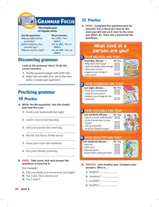 Postcards
Discovering grammar
Look at the grammar chart. Circle the
correct answers.
1. Yes/No questions begin with (did / do).
2. (Add / Do not add) -d or -ed to the main
verbs in simple past questions.
Practicing grammar
10 Practice
A. Write Yes/No questions. Use the simple
past and the cues.
1. ﬁnish your homework last night
2. watch a movie last Saturday
3. call your parents this morning
4. like the last Harry Potter movie
5. clean your room last weekend
6. text your friends yesterday
B. PAIRS. Take turns. Ask and answer the
questions in Exercise A.
For example:
A: Did you ﬁnish your homework last night?
B: Yes, I did. How about you?
A: No, I didn’t.
11 Practice
A. PAIRS. Complete the questionnaire for
yourself. Put a check (✔) next to the
ones you did and an X next to the ones
you didn’t do. Then ask a classmate the
questions.
GRAMMAR FOCUS
The simple past
of regular verbs
Yes/No questions Short answers
Did you talk to Brian Yes, I did. / No, I
yesterday? didn’t.
Did he stop by a few Yes, he did. / No, he
minutes ago? didn’t.
Did you cry last night? Yes, we did. / No, we
didn’t.
HOW HELPFUL ARE YOU?
Yesterday, did you . . .
• help clean the house?
• wash the dishes after eating?
• clean your room?
• organize your things in
your room?
Me You
HOW STUDIOUS ARE YOU?
Last night, did you . . .
• ﬁnish your homework?
• study for your tests?
• prepare your things for the
next day?
Me You
HOW SOCIABLE ARE YOU?
Last weekend, did you . . .
• watch a movie with friends?
• invite friends over to your
house?
• call your friends?
• stop by a friend’s house?
Me You
HOW HEALTHY ARE YOU?
Last weekend, did you . . .
• exercise?
• walk a lot?
• play any sport?
• avoid sweets and junk food?
Me You
B. GROUPS. Join another pair. Compare your
answers. Who is . . .
a. helpful?
b. studious?
c. sociable?
d. healthy?
46 Unit 5
042-051_SB1B_U05_14106.indd 46 1/17/07 7:51:31 PM
 