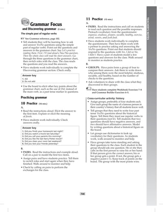 T46
TEACHER’SNOTES
Grammar Focus
and Discovering grammar (5 min.)
The simple past of regular verbs
☞See Grammar reference, page 102.
• Tell students they will be learning how to ask
and answer Yes/No questions using the simple
past of regular verbs. Point out the questions and
answers in the grammar chart. Say Let’s practice
reading them. First, I’ll read aloud a Yes/No question.
Then the whole class will read the short answers. Go
through the three questions in the grammar chart,
then switch roles with the class. The class reads
the questions and you read the answers.
• Have students work individually to complete the
Discovering grammar section. Check orally.
Answer key
1. did
2. Do not add
• Use the board to elicit other key points about the
grammar chart, such as the use of Did, instead of
the main verb, as a past tense marker in questions.
Practicing grammar
10 Practice (10 min.)
A.
• Read the instructions aloud. Elicit the answer to
the ﬁrst item. Explain or elicit the meaning
of ﬁnish.
• Have students work individually. Check
answers orally.
Answer key
1. Did you ﬁnish your homework last night?
2. Did you watch a movie last Saturday?
3. Did you call your parents this morning?
4. Did you like the last Harry Potter movie?
5. Did you clean your room last weekend?
6. Did you text your friends yesterday?
B.
• PAIRS. Read the instructions and example aloud.
Call on a pair to model the ﬁrst two items.
• Assign pairs and have students practice. Tell them
to switch roles and start again when they have
ﬁnished. Walk around to monitor and help.
• Check by calling on pairs to perform the
exchanges for the class.
11 Practice (15 min.)
A.
• PAIRS. Read the instructions and call on students
to read each question and the possible responses.
Preteach vocabulary from the questionnaire:
organize, studious, prepare, sociable, healthy, exercise,
avoid, sweets, and junk food.
• Have students work individually to complete
the questionnaire. Then have them work with
a partner to practice asking and answering the
Yes/No questions. Point out that students should
respond to the questions with Yes, I did or No,
I didn’t. Have a pair of students model a few
questions and answers for the class. Walk around
to monitor as students practice.
B.
• GROUPS. Have pairs form a group of four to
compare their answers. Ask them to write down
who among them were the most helpful, studious,
sociable, and healthy, based on the number of
checks to the questions.
• Ask volunteers to share with the class what they
discovered in their groups.
Have students complete Workbook Exercises 7–8
and Grammar Builder Exercises 4–5.
Cross-curricular activity: history
• Assign groups, preferably of four students each.
Give each group the name of a famous person in
their country’s history that all students know well.
• Tell groups that they need to write four past
tense Yes/No questions about the historical
ﬁgure. Tell them they must use regular verbs in
their questions (not be). Tell students that two
questions should have negative answers, and
two should have afﬁrmative answers. Model
by writing questions about a historical ﬁgure on
the board.
• Let groups use dictionaries to look up
vocabulary for their questions. As students
work, walk around to monitor and help.
• Have groups take turns standing and asking
their questions to the class. Each student in the
group should ask one question. He or she then
calls on the ﬁrst person to raise his or her hand.
If that person gives the correct answer, his or
her group gets a point. If not, the group gets a
negative point (–1). Keep track of points on the
board. The group with the most points wins.
Postcards_splitB_TE1_U05.indd T46 2/27/07 10:21:18 AM7:51:31 PM
 
