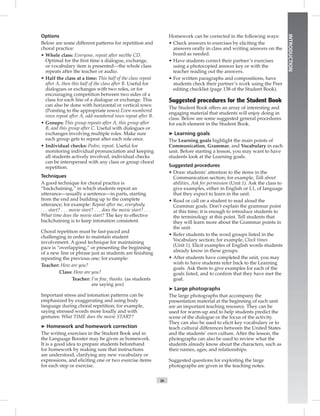 ix
INTRODUCTION
Options
Below are some different patterns for repetition and
choral practice:
• Whole class: Everyone, repeat after me/the CD.
Optimal for the ﬁrst time a dialogue, exchange,
or vocabulary item is presented—the whole class
repeats after the teacher or audio.
• Half the class at a time: This half of the class repeat
after A, then this half of the class after B. Useful for
dialogues or exchanges with two roles, or for
encouraging competition between two sides of a
class for each line of a dialogue or exchange. This
can also be done with horizontal or vertical rows:
(Pointing to the appropriate rows) Even-numbered
rows repeat after A, odd-numbered rows repeat after B.
• Groups: This group repeats after A, this group after
B, and this group after C. Useful with dialogues or
exchanges involving multiple roles. Make sure
each group gets to repeat after each role once.
• Individual checks: Pedro, repeat. Useful for
monitoring individual pronunciation and keeping
all students actively involved, individual checks
can be interspersed with any class or group choral
repetition.
Techniques
A good technique for choral practice is
“backchaining,” in which students repeat an
utterance—usually a sentence—in parts, starting
from the end and building up to the complete
utterance; for example: Repeat after me, everybody
. . . start? . . . movie start? . . . does the movie start? . . .
What time does the movie start? The key to effective
backchaining is to keep intonation consistent.
Choral repetition must be fast-paced and
challenging in order to maintain student
involvement. A good technique for maintaining
pace is “overlapping,” or presenting the beginning
of a new line or phrase just as students are ﬁnishing
repeating the previous one; for example:
Teacher: How are you?
Class: How are you?
Teacher: I’m ﬁne, thanks. (as students
are saying you)
Important stress and intonation patterns can be
emphasized by exaggerating and using body
language during choral repetition; for example,
saying stressed words more loudly and with
gestures: What TIME does the movie START?
➤ Homework and homework correction
The writing exercises in the Student Book and in
the Language Booster may be given as homework.
It is a good idea to prepare students beforehand
for homework by making sure that instructions
are understood, clarifying any new vocabulary or
expressions, and eliciting one or two exercise items
for each step or exercise.
Homework can be corrected in the following ways:
• Check answers to exercises by eliciting the
answers orally in class and writing answers on the
board as needed.
• Have students correct their partner’s exercises
using a photocopied answer key or with the
teacher reading out the answers.
• For written paragraphs and compositions, have
students check their partner’s work using the Peer
editing checklist (page 138 of the Student Book).
Suggested procedures for the Student Book
The Student Book offers an array of interesting and
engaging material that students will enjoy doing in
class. Below are some suggested general procedures
for each element in the Student Book.
➤ Learning goals
The Learning goals highlight the main points of
Communication, Grammar, and Vocabulary in each
unit. Before starting a lesson, you may want to have
students look at the Learning goals.
Suggested procedures
• Draw students’ attention to the items in the
Communication section; for example, Talk about
abilities, Ask for permission (Unit 1). Ask the class to
give examples, either in English or L1, of language
that they expect to learn in the unit.
• Read or call on a student to read aloud the
Grammar goals. Don’t explain the grammar point
at this time; it is enough to introduce students to
the terminology at this point. Tell students that
they will learn more about the Grammar points in
the unit.
• Refer students to the word groups listed in the
Vocabulary section; for example, Clock times
(Unit 1). Elicit examples of English words students
already know in these groups.
• After students have completed the unit, you may
wish to have students refer back to the Learning
goals. Ask them to give examples for each of the
goals listed, and to conﬁrm that they have met the
goal.
➤ Large photographs
The large photographs that accompany the
presentation material at the beginning of each unit
are an important teaching resource. They can be
used for warm-up and to help students predict the
scene of the dialogue or the focus of the activity.
They can also be used to elicit key vocabulary or to
teach cultural differences between the United States
and the students’ own culture. After the lesson, the
photographs can also be used to review what the
students already know about the characters, such as
their names, ages, and relationships.
Suggested questions for exploiting the large
photographs are given in the teaching notes.
Postcards_splitB_TE1_FM.indd ix 2/27/07 10:23:14 AM0:23:14 AM
 