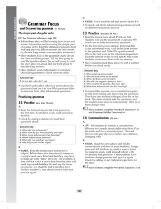 042-051_
T47
TEACHER’SNOTES
Grammar Focus
and Discovering grammar (5–10 min.)
The simple past of regular verbs
☞See Grammar reference, page 102.
• Tell students they will be learning how to ask and
answer information questions using the simple past
of regular verbs. Elicit the difference between short
and long answers. (Short answers are only words
or phrases; long answers are complete sentences.)
• Have students look at the grammar chart. Divide
the class into three groups. Tell the ﬁrst group to
read the question aloud, the second group to read
the short answers aloud, and the third group to
read the long answers.
• Have students work individually to complete
Discovering grammar. Check answers orally.
Answer key
1. do not add -ed 2. don’t use
• Use the board to elicit other key points about the
grammar chart, such as how Who questions differ
in structure from other information questions.
Practicing grammar
12 Practice (less than 10 min.)
A.
• Read the instructions and elicit the answer to
the ﬁrst item. As students work, walk around to
monitor.
• Check by asking volunteers to read their
questions aloud.
Answer key
1. When did you last exercise?
2. What time did you ﬁnish studying last night?
3. What movie did you watch last Saturday?
4. Where did you study yesterday?
5. When did you last clean your room?
6. Why did you call me last night?
B.
• PAIRS. Read the instructions and model if
helpful. Tell students that they should answer in
complete sentences. Point out that they may have
to make up some “false” answers—for example, if
they did not watch a movie last Saturday, they will
need to pretend that they did and say the name
of a movie. Tell students that when they have
ﬁnished number 3, they should switch roles and
practice again.
C.
• PAIRS. Have students ask and answer items 4–6.
• To check, ask all six information questions and call
on different students to answer.
13 Practice (less than 10 min.)
• Read the instructions aloud. Point out that
students will use the underlined words and Wh-
word cues to make information questions.
• Do the ﬁrst item as an example. Point out that
1) the underlined word Andy is the short answer
to the question and 2) the Wh- question word
Who is the ﬁrst word in the information question.
Elicit the answer to the second item to make sure
students understand how to do the exercise.
• Have students check their answers with a partner
before you check orally.
Answer key
1. Who picked up some snacks?
2. Who did Andy invite to the party?
3. When did Brian arrive in Miami?
4. Why did Liza suggest a party for Brian?
5. Who e-mailed his parents a few days ago?
6. What time did Annie call Liza this morning?
• To extend this exercise, have students form pairs
to take turns asking and answering the questions.
Then have one student in the pair close his or her
book. The other student asks the questions, and
the student must answer from memory. Then have
them change roles.
Have students complete Workbook Exercises 9–11
and Grammar Builder Exercises 6–8.
14 Communication (15 min.)
A.
• 55 Tell students to listen to a conversation
between two people about a television show. Play
the audio and have students repeat. Then ask
them to role-play the conversation several times,
changing roles.
B.
• PAIRS. Read the instructions and model
conversations with two or more students. Assign
pairs and tell students to practice several times.
As students speak, walk around to help with
vocabulary and grammar. If time permits, have
students change partners and practice again.
Check by calling on several pairs to perform for
the class.
Have students complete Workbook Exercises 12–14.
Postcards_splitB_TE1_U05.indd T47 2/27/07 10:21:19 AM
 