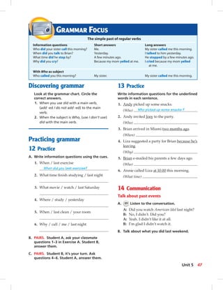 Discovering grammar
Look at the grammar chart. Circle the
correct answers.
1. When you use did with a main verb,
(add -ed / do not add -ed) to the main
verb.
2. When the subject is Who, (use / don’t use)
did with the main verb.
Practicing grammar
12 Practice
A. Write information questions using the cues.
1. When / last exercise
When did you last exercise?
2. What time ﬁnish studying / last night
3. What movie / watch / last Saturday
4. Where / study / yesterday
5. When / last clean / your room
6. Why / call / me / last night
B. PAIRS. Student A, ask your classmate
questions 1–3 in Exercise A. Student B,
answer them.
C. PAIRS. Student B, it’s your turn. Ask
questions 4–6. Student A, answer them.
13 Practice
Write information questions for the underlined
words in each sentence.
1. Andy picked up some snacks.
(Who) Who picked up some snacks ?
2. Andy invited Joey to the party.
(Who)
3. Brian arrived in Miami two months ago.
(When)
4. Liza suggested a party for Brian because he’s
leaving.
(Why)
5. Brian e-mailed his parents a few days ago.
(Who)
6. Annie called Liza at 10:00 this morning.
(What time)
14 Communication
Talk about past events
A. 55 Listen to the conversation.
A: Did you watch American Idol last night?
B: No, I didn’t. Did you?
A: Yeah. I didn’t like it at all.
B: I’m glad I didn’t watch it.
B. Talk about what you did last weekend.
GRAMMAR FOCUS
The simple past of regular verbs
Information questions Short answers Long answers
Who did your sister call this morning? Me. My sister called me this morning.
When did you talk to Brian? Yesterday. I talked to him yesterday.
What time did he stop by? A few minutes ago. He stopped by a few minutes ago.
Why did you cry? Because my mom yelled at me. I cried because my mom yelled
at me.
With Who as subject
Who called you this morning? My sister. My sister called me this morning.
47Unit 5
042-051_SB1B_U05_14106.indd 47 1/17/07 7:51:35 PM0:21:19 AM
 