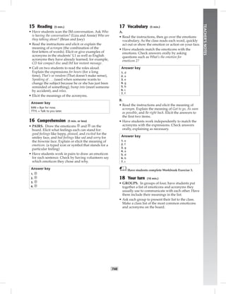 T48
TEACHER’SNOTES
15 Reading (5 min.)
• Have students scan the IM conversation. Ask Who
is having the conversation? (Liza and Annie) Who are
they talking about? (Brian and Joey)
• Read the instructions and elicit or explain the
meaning of acronym (the combination of the
ﬁrst letters of words). Elicit or give examples of
acronyms in the students’ L1 as well as English
acronyms they have already learned; for example,
CD for compact disc and IM for instant message.
• Call on two students to read the roles aloud.
Explain the expressions for hours (for a long
time), That’s so random (That doesn’t make sense),
Speaking of . . . (used when someone wants to
change the subject because he or she has just been
reminded of something), bump into (meet someone
by accident), and relax.
• Elicit the meanings of the acronyms.
Answer key
B4N = Bye for now.
TTYL = Talk to you later.
16 Comprehension (5 min. or less)
• PAIRS. Draw the emoticons and on the
board. Elicit what feelings each can stand for:
good feelings like happy, pleased, and excited for the
smiley face, and bad feelings like sad and sorry for
the frownie face. Explain or elicit the meaning of
emoticon. (a typed icon or symbol that stands for a
particular feeling)
• Have students work in pairs to draw an emoticon
for each sentence. Check by having volunteers say
which emoticon they chose and why.
Answer key
1.
2.
3.
4.
17 Vocabulary (5 min.)
A.
• Read the instructions, then go over the emotions
vocabulary. As the class reads each word, quickly
act out or show the emotion or action on your face.
• Have students match the emoticons with the
emotions. Check answers orally by asking
questions such as What’s the emotion for
emoticon 2?
Answer key
1. d
2. a
3. e
4. g
5. b
6. c
7. f
B.
• Read the instructions and elicit the meaning of
acronym. Explain the meaning of Got to go, As soon
as possible, and Be right back. Elicit the answers to
the ﬁrst two items.
• Have students work independently to match the
acronyms with the expressions. Check answers
orally, explaining as necessary.
Answer key
1. e
2. f
3. g
4. a
5. d
6. b
7. c
Have students complete Workbook Exercise 3.
18 Your turn (10 min.)
• GROUPS. In groups of four, have students put
together a list of emoticons and acronyms they
usually use to communicate with each other. Have
them include their meanings in the list.
• Ask each group to present their list to the class.
Make a class list of the most common emoticons
and acronyms on the board.
Postcards_splitB_TE1_U05.indd T48 2/27/07 10:21:20 AM7:51:36 PM
 