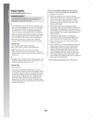 Z
H
a
f
t
042-051_
T49
TEACHER’SNOTES
Putting it together
At the costume party (15 min.)
Background notes
At a costume party, people dress up in costumes. In the
United States, costume parties are generally held on
Halloween, the night of October 31st.
A.
• Ask students to look at the ﬁrst two pictures and
guess what is happening. Ask Does Liza look happy?
(No, she doesn’t.) What do you think Liza and Joey
are talking about? (They’re talking about Brian.)
Who is the person standing behind Joey? (It’s Brian.)
• Next, have them look at the last picture and guess
what is happening. Ask Does Liza look happy now?
(No, she doesn’t. She looks embarrassed/upset.)
• Read the instructions. In pairs, have students
discuss what costume each character is wearing.
Answer key
Liza is dressed as Juliet. Robbie is Superman.
Brian is Zorro. Andy is a doctor. Joey is Robin Hood.
• 56 Play the audio as students read along.
Then check that students understand words and
phrases such as what’s wrong, See what I mean?, and
announced.
B.
• CLASS. Have students look at the last frame. Ask
students’ opinions about why Liza looks the way
she does and why she says Oh, no!
Answer key
Answers will vary.
• To extend work with the photostory, you may
want to have students practice the dialogue. Work
on students’ pronunciation as you play the audio
or read the dialogue aloud. Then assign groups of
four and have students practice, changing roles
each time. Then call on one or more groups to
perform for the class. For further extension ideas,
see the Dialogues and Comprehension notes in the
Introduction, page x.
Focus on multiple intelligences: this activity
focuses on visual and linguistic intelligences.
• Prepare art materials.
• Write the names of a few famous ﬁctional
characters on the board—they can be characters
from a short story, novel, fairytale, cartoon,
movie, or TV show. Elicit the names of other
ﬁctional characters from the class and write
them on the board.
• Tell students that they are going to make a
comic strip with at least ﬁve frames to tell about
something that happened to their character. In
every frame, their character must have an empty
speech bubble. Point out the speech bubbles in
the photostory.
• Tell students that instead of writing their
character’s words in the speech bubbles, they
must write them on another piece of paper.
• Draw a frame or two of a comic strip on the
board as a model.
• Have students work individually to make their
comic strips and scripts. After students have
ﬁnished, have them exchange strips with a
partner. Students then look at their partner’s
comic strip, guess the story, and write in the
speech bubbles what they think the characters
are saying. Finally, partners share their work
and compare the dialogues they have written for
their comic strip characters.
✎ Have students complete the Unit 5 test, page 84.
Postcards_splitB_TE1_U05.indd T49 2/27/07 10:21:20 AM
 