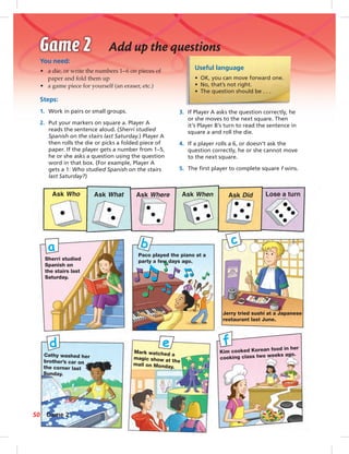 Postcards
Useful language
• OK, you can move forward one.
• No, that’s not right.
• The question should be . . .
You need:
• a die, or write the numbers 1–6 on pieces of
paper and fold them up
• a game piece for yourself (an eraser, etc.)
Steps:
1. Work in pairs or small groups.
2. Put your markers on square a. Player A
reads the sentence aloud. (Sherri studied
Spanish on the stairs last Saturday.) Player A
then rolls the die or picks a folded piece of
paper. If the player gets a number from 1–5,
he or she asks a question using the question
word in that box. (For example, Player A
gets a 1: Who studied Spanish on the stairs
last Saturday?)
Add up the questions
3. If Player A asks the question correctly, he
or she moves to the next square. Then
it’s Player B’s turn to read the sentence in
square a and roll the die.
4. If a player rolls a 6, or doesn’t ask the
question correctly, he or she cannot move
to the next square.
5. The ﬁrst player to complete square f wins.
Ask Who Ask What Ask Where Ask When Ask Did Lose a turn
Paco played the piano at a
party a few days ago.Sherri studied
Spanish on
the stairs last
Saturday.
Jerry tried sushi at a Japanese
restaurant last June.
Cathy washed her
brother’s car on
the corner last
Sunday.
Mark watched a
magic show at the
mall on Monday.
Kim cooked Korean food in her
cooking class two weeks ago.
a b c
d e f
50 Game 2
042-051_SB1B_U05_14106.indd 50 1/17/07 7:51:48 PM
 