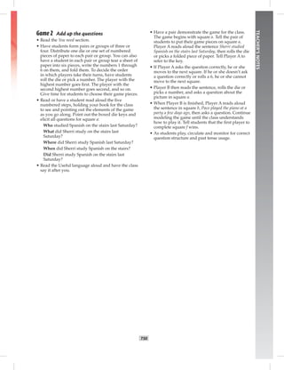 T50
TEACHER’SNOTES
Game 2 Add up the questions
• Read the You need section.
• Have students form pairs or groups of three or
four. Distribute one die or one set of numbered
pieces of paper to each pair or group. You can also
have a student in each pair or group tear a sheet of
paper into six pieces, write the numbers 1 through
6 on them, and fold them. To decide the order
in which players take their turns, have students
roll the die or pick a number. The player with the
highest number goes ﬁrst. The player with the
second highest number goes second, and so on.
Give time for students to choose their game pieces.
• Read or have a student read aloud the ﬁve
numbered steps, holding your book for the class
to see and pointing out the elements of the game
as you go along. Point out the boxed die keys and
elicit all questions for square a:
Who studied Spanish on the stairs last Saturday?
What did Sherri study on the stairs last
Saturday?
Where did Sherri study Spanish last Saturday?
When did Sherri study Spanish on the stairs?
Did Sherri study Spanish on the stairs last
Saturday?
• Read the Useful language aloud and have the class
say it after you.
• Have a pair demonstrate the game for the class.
The game begins with square a. Tell the pair of
students to put their game pieces on square a.
Player A reads aloud the sentence Sherri studied
Spanish on the stairs last Saturday, then rolls the die
or picks a folded piece of paper. Tell Player A to
refer to the key.
• If Player A asks the question correctly, he or she
moves to the next square. If he or she doesn’t ask
a question correctly or rolls a 6, he or she cannot
move to the next square.
• Player B then reads the sentence, rolls the die or
picks a number, and asks a question about the
picture in square a.
• When Player B is ﬁnished, Player A reads aloud
the sentence in square b, Paco played the piano at a
party a few days ago, then asks a question. Continue
modeling the game until the class understands
how to play it. Tell students that the ﬁrst player to
complete square f wins.
• As students play, circulate and monitor for correct
question structure and past tense usage.
Postcards_splitB_TE1_U05.indd T50 2/27/07 10:21:21 AM7:51:48 PM
 