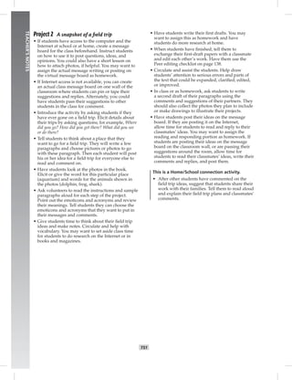 T51
TEACHER’SNOTES
Project 2 A snapshot of a ﬁeld trip
• If students have access to the computer and the
Internet at school or at home, create a message
board for the class beforehand. Instruct students
on how to use it to post questions, ideas, and
opinions. You could also have a short lesson on
how to attach photos, if helpful. You may want to
assign the actual message writing or posting on
the virtual message board as homework.
• If Internet access is not available, you can create
an actual class message board on one wall of the
classroom where students can pin or tape their
suggestions and replies. Alternately, you could
have students pass their suggestions to other
students in the class for comment.
• Introduce the activity by asking students if they
have ever gone on a ﬁeld trip. Elicit details about
their trips by asking questions; for example, Where
did you go? How did you get there? What did you see
or do there?
• Tell students to think about a place that they
want to go for a ﬁeld trip. They will write a few
paragraphs and choose pictures or photos to go
with these paragraph. Then each student will post
his or her idea for a ﬁeld trip for everyone else to
read and comment on.
• Have students look at the photos in the book.
Elicit or give the word for this particular place
(aquarium) and words for the animals shown in
the photos (dolphin, frog, shark).
• Ask volunteers to read the instructions and sample
paragraphs aloud for each step of the project.
Point out the emoticons and acronyms and review
their meanings. Tell students they can choose the
emoticons and acronyms that they want to put in
their messages and comments.
• Give students time to think about their ﬁeld trip
ideas and make notes. Circulate and help with
vocabulary. You may want to set aside class time
for students to do research on the Internet or in
books and magazines.
• Have students write their ﬁrst drafts. You may
want to assign this as homework and have
students do more research at home.
• When students have ﬁnished, tell them to
exchange their ﬁrst-draft papers with a classmate
and edit each other’s work. Have them use the
Peer editing checklist on page 138.
• Circulate and assist the students. Help draw
students’ attention to serious errors and parts of
the text that could be expanded, clariﬁed, edited,
or improved.
• In class or as homework, ask students to write
a second draft of their paragraphs using the
comments and suggestions of their partners. They
should also collect the photos they plan to include
or make drawings to illustrate their projects.
• Have students post their ideas on the message
board. If they are posting it on the Internet,
allow time for students to read and reply to their
classmates’ ideas. You may want to assign the
reading and responding portion as homework. If
students are posting their ideas on the message
board on the classroom wall, or are passing their
suggestions around the room, allow time for
students to read their classmates’ ideas, write their
comments and replies, and post them.
This is a Home/School connection activity.
• After other students have commented on the
ﬁeld trip ideas, suggest that students share their
work with their families. Tell them to read aloud
and explain their ﬁeld trip plans and classmates’
comments.
Postcards_splitB_TE1_U05.indd T51 2/27/07 10:21:21 AM
 