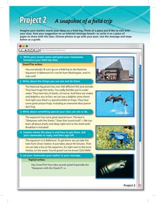 Imagine your teacher wants your ideas on a ﬁeld trip. Think of a place you’d like to visit with
your class. Post your suggestion on an Internet message board—or write it on a piece of
paper to share with the class. Choose photos to go with your post. Use the message and steps
below as a guide.g
SmartTim writes:
Hey everybody! ☺ Let’s go on a ﬁeld trip to the National
Aquarium in Baltimore! It’s not far from Washington, and it’s
way cool!
The National Aquarium has over 500 different ﬁsh and animals.
They have huge ﬁsh tanks. You really feel like you’re under
water. They have lots of sharks, of course. And there are snakes
and dolphins, too. In fact, we can see a dolphin show there!
And right now there’s a special exhibit on frogs. They have
some great poison frogs, including an awesome blue poison
dart frog.
The aquarium has some great special tours. The best is
“Sleepover with the Sharks.” Does that sound cool? ;-) We can
learn all about sharks and sleep right next to the shark tank!
Breakfast is included!
The aquarium is in Baltimore. To get there, we can take the
train from Union Station. It just takes about 40 minutes. Then
we can take a bus to the aquarium. It’s right next to the Inner
Harbor, on the water. Sound good? Let me know! G2G! B4N!
TopCat writes:
Hey SmartTim! Your idea sounds great! Especially the
“Sleepover with the Sharks”!! :-o
SmartTim writes:
1. Write your screen name and greet your classmates.
Introduce your ﬁeld trip idea.
2. Write about the things you can see and do there.
Th i i i B l i T h k h
4. Explain where the place is and how to get there. Ask
your classmates to reply, and then sign off.
3. Write about something special your class can see or do.
TopCat writes:
5. Let your classmates post replies to your message.
A snapshot of a ﬁeld trip
51Project 2
0:21:21 AM
 