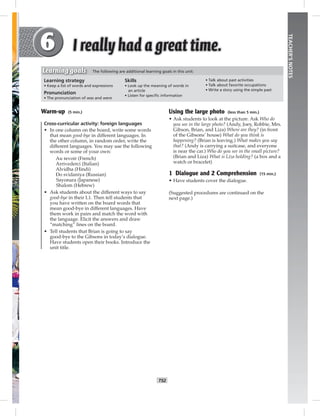 T52
TEACHER’SNOTES
Using the large photo (less than 5 min.)
• Ask students to look at the picture. Ask Who do
you see in the large photo? (Andy, Joey, Robbie, Mrs.
Gibson, Brian, and Liza) Where are they? (in front
of the Gibsons’ house) What do you think is
happening? (Brian is leaving.) What makes you say
that? (Andy is carrying a suitcase, and everyone
is near the car.) Who do you see in the small picture?
(Brian and Liza) What is Liza holding? (a box and a
watch or bracelet)
1 Dialogue and 2 Comprehension (15 min.)
• Have students cover the dialogue.
(Suggested procedures are continued on the
next page.)
Warm-up (5 min.)
Cross-curricular activity: foreign languages
• In one column on the board, write some words
that mean good-bye in different languages. In
the other column, in random order, write the
different languages. You may use the following
words or some of your own:
Au revoir (French)
Arrivederci (Italian)
Alvidha (Hindi)
Do svidaniya (Russian)
Sayonara (Japanese)
Shalom (Hebrew)
• Ask students about the different ways to say
good-bye in their L1. Then tell students that
you have written on the board words that
mean good-bye in different languages. Have
them work in pairs and match the word with
the language. Elicit the answers and draw
“matching” lines on the board.
• Tell students that Brian is going to say
good-bye to the Gibsons in today’s dialogue.
Have students open their books. Introduce the
unit title.
Learning strategy
• Keep a list of words and expressions
Pronunciation
• The pronunciation of was and were
Skills
• Look up the meaning of words in
an article
• Listen for speciﬁc information
• Talk about past activities
• Talk about favorite occupations
• Write a story using the simple past
Learning goals The following are additional learning goals in this unit:
Postcards_splitB_TE1_U06.indd T52 2/27/07 10:21:41 AM7:57:05 PM
 
