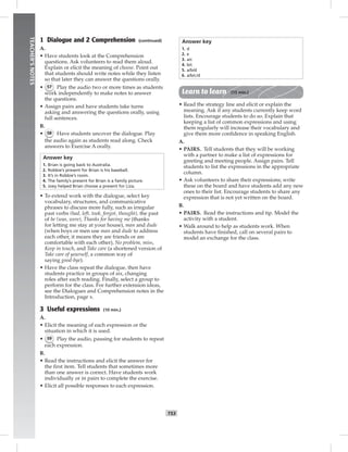 052-061_
T53
TEACHER’SNOTES
1 Dialogue and 2 Comprehension (continued)
A.
• Have students look at the Comprehension
questions. Ask volunteers to read them aloud.
Explain or elicit the meaning of choose. Point out
that students should write notes while they listen
so that later they can answer the questions orally.
• 57 Play the audio two or more times as students
work independently to make notes to answer
the questions.
• Assign pairs and have students take turns
asking and answering the questions orally, using
full sentences.
B.
• 58 Have students uncover the dialogue. Play
the audio again as students read along. Check
answers to Exercise A orally.
Answer key
1. Brian is going back to Australia.
2. Robbie’s present for Brian is his baseball.
3. It’s in Robbie’s room.
4. The family’s present for Brian is a family picture.
5. Joey helped Brian choose a present for Liza.
• To extend work with the dialogue, select key
vocabulary, structures, and communicative
phrases to discuss more fully, such as irregular
past verbs (had, left, took, forgot, thought), the past
of be (was, were), Thanks for having me (thanks
for letting me stay at your house), man and dude
(when boys or men use man and dude to address
each other, it means they are friends or are
comfortable with each other), No problem, miss,
Keep in touch, and Take care (a shortened version of
Take care of yourself, a common way of
saying good-bye).
• Have the class repeat the dialogue, then have
students practice in groups of six, changing
roles after each reading. Finally, select a group to
perform for the class. For further extension ideas,
see the Dialogues and Comprehension notes in the
Introduction, page x.
3 Useful expressions (10 min.)
A.
• Elicit the meaning of each expression or the
situation in which it is used.
• 59 Play the audio, pausing for students to repeat
each expression.
B.
• Read the instructions and elicit the answer for
the ﬁrst item. Tell students that sometimes more
than one answer is correct. Have students work
individually or in pairs to complete the exercise.
• Elicit all possible responses to each expression.
Answer key
1. d
2. e
3. a/c
4. b/c
5. a/b/d
6. a/b/c/d
Learn to learn (15 min.)
• Read the strategy line and elicit or explain the
meaning. Ask if any students currently keep word
lists. Encourage students to do so. Explain that
keeping a list of common expressions and using
them regularly will increase their vocabulary and
give them more conﬁdence in speaking English.
A.
• PAIRS. Tell students that they will be working
with a partner to make a list of expressions for
greeting and meeting people. Assign pairs. Tell
students to list the expressions in the appropriate
column.
• Ask volunteers to share their expressions; write
these on the board and have students add any new
ones to their list. Encourage students to share any
expression that is not yet written on the board.
B.
• PAIRS. Read the instructions and tip. Model the
activity with a student.
• Walk around to help as students work. When
students have ﬁnished, call on several pairs to
model an exchange for the class.
Postcards_splitB_TE1_U06.indd T53 2/27/07 10:21:42 AM
 
